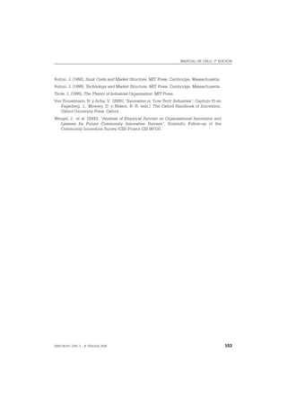 MANUAL DE OSLO, 3ª EDICIÓN




Sutton, J. (1992), Sunk Costs and Market Structure, MIT Press, Cambridge, Massachusetts.
Sutton, J. (1998), Technology and Market Structure, MIT Press, Cambridge, Massachusetts.
Tirole, J. (1995), The Theory of Industrial Organization, MIT Press.
Von Tunzelmann, N. y Acha, V. (2005), “Innovation in “Low Tech’ Industries”, Capítulo 15 en
   Fagerberg, J.; Mowery, D. y Nelson, R. R. (eds.), The Oxford Handbook of Innovation,
   Oxford University Press, Oxford.
Wengel, J., et al. (2000), “Analysis of Empirical Surveys on Organisational Innovation and
  Lessons for Future Community Innovation Surveys”, Scientific Follow-up of the
  Community Innovation Survey (CIS) Project CIS 98/191.




ISBN 84-611-2781-1 – © TRAGSA 2006                                                            153
 