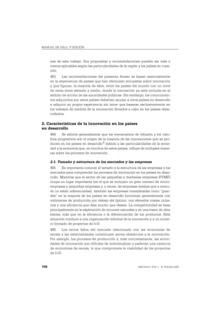 MANUAL DE OSLO, 3ª EDICIÓN



      nes de este trabajo. Sus propuestas y recomendaciones pueden ser más o
      menos aplicables según las particularidades de la región y los países en cues-
      tión.
      483. Las recomendaciones del presente Anexo se basan esencialmente
      en la experiencia de países que han efectuado encuestas sobre innovación
      y que figuran, la mayoría de ellos, entre los países del mundo con un nivel
      de renta entre elevado y medio, donde la innovación ya está incluida en el
      ámbito de acción de las autoridades públicas. Sin embargo, los conocimien-
      tos adquiridos por estos países deberían ayudar a otros países en desarrollo
      a adquirir su propia experiencia sin tener que basarse exclusivamente en
      los trabajos de medida de la innovación llevados a cabo en los países desa-
      rrollados.

2. Características de la innovación en los países
en desarrollo
      484. Se admite generalmente que los mecanismos de difusión y los cam-
      bios progresivos son el origen de la mayoría de las innovaciones que se pro-
      ducen en los países en desarrollo 3 debido a las particularidades de la socie-
      dad y la economía que, en muchos de estos países, influye de múltiples mane-
      ras sobre los procesos de innovación.

      2.1. Tamaño y estructura de los mercados y las empresas
      485. Es importante conocer el tamaño y la estructura de las empresas y los
      mercados para comprender los procesos de innovación en los países en desa-
      rrollo. Mientras que el sector de las pequeñas y medianas empresas (PYME)
      ocupa un lugar importante (en el que se incluyen un gran número de micro-
      empresas y pequeñas empresas y, a veces, de empresas medias que a menu-
      do no están referenciadas), también las empresas consideradas como “gran-
      des” en la mayoría de los países en desarrollo funcionan generalmente con
      volúmenes de producción por debajo del óptimo, con elevados costes unita-
      rios y una eficiencia que deja mucho que desear. La competitividad se basa
      principalmente en la explotación de recursos naturales y en una mano de obra
      barata, más que en la eficiencia o la diferenciación de los productos. Esta
      situación conduce a una organización informal de la innovación y a un núme-
      ro limitado de proyectos de I+D.
      486. Los serios fallos del mercado relacionado con las economías de
      escala y las externalidades constituyen serios obstáculos a la innovación.
      Por ejemplo, los procesos de producción y, más concretamente, las activi-
      dades de innovación son difíciles de individualizar y padecen una carencia
      de economías de escala, lo que compromete la viabilidad de los proyectos
      de I+D.


156                                                            ISBN 84-611-2781-1 – © TRAGSA 2006
 