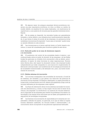 MANUAL DE OSLO, 3ª EDICIÓN



      491. En algunos casos, los antiguos arquetipos técnico-económicos con-
      servan una gran importancia económica; en otros, se difiere un cambio de
      modelo debido a la amplitud de los costes implicados, a la insuficiencia de
      capital local y a una ausencia de recursos para las grandes inversiones tecno-
      lógicas.
      492. En los países en desarrollo, los mercados locales son generalmente
      limitados, a veces debido a una infraestructura insuficientemente desarrolla-
      da, lo que limita el campo de acción de las empresas y la pertinencia de las
      verdaderas innovaciones (la expresión “nuevo para el mercado” puede tomar
      un sentido diferente en este entorno).
      493. Las innovaciones en el sector agrícola tienen un fuerte impacto eco-
      nómico, a causa del considerable peso económico global de este sector.

      2.2.4. Reducido poder en la toma de decisiones respecto
      a la innovación
      494. El predominio del control de las sociedades desde el exterior o por
      multinacionales reduce el poder de decisión de las empresas o de las filiales
      locales (en particular en el ámbito de la innovación) y ello es debido, princi-
      palmente, al reparto de estas funciones en estas organizaciones. Durante
      estos últimos años, este reparto ha alcanzado incluso a las empresas locales
      independientes que están integradas en unos marcos de conglomerados de
      fabricación internacionales. Las transferencias de tecnología provenientes de
      las sociedades multinacionales y del extranjero son, pues, una fuente funda-
      mental de innovación.

      2.2.5. Débiles sistemas de innovación
      495. Los recursos consagrados a las actividades de innovación, al nivel de
      los sistemas, son limitados, lo que genera una reducción del potencial de
      innovación de las empresas. El Gobierno desempeña un papel primordial en
      la ejecución y la financiación de la I+D, debido principalmente al bajo nivel de
      recursos dedicados por las empresas a este capítulo.
      496. Los flujos de información dentro de los sistemas nacionales de innova-
      ción son discontinuos y, a veces, no hay ningún vínculo entre el sector de la
      ciencia y las empresas. La insuficiencia o la ausencia de vínculos obstaculi-
      zan la capacidad de las empresas para resolver los problemas (vinculados a la
      tecnología) y las empuja hacia soluciones que se basan principalmente en la
      adquisición de tecnologías incorporadas.
      497. Las barreras a la acumulación de capacidades por la empresa son con-
      siderables y difíciles de superar, en particular, en lo que se refiere al capital
      humano altamente cualificado, los vínculos locales e internacionales, y el
      conocimiento tácito incorporado en las prácticas organizativas habituales.


158                                                              ISBN 84-611-2781-1 – © TRAGSA 2006
 
