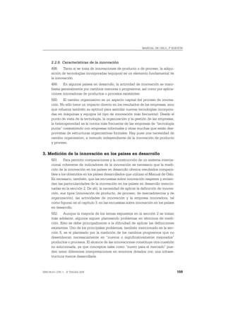 MANUAL DE OSLO, 3ª EDICIÓN




       2.2.6. Características de la innovación
       498. Tanto si se trata de innovaciones de producto o de proceso, la adqui-
       sición de tecnologías incorporadas (equipos) es un elemento fundamental de
       la innovación.
       499. En algunos países en desarrollo, la actividad de innovación se mani-
       fiesta generalmente por cambios menores o progresivos, así como por aplica-
       ciones innovadoras de productos o procesos existentes.
       500. El cambio organizativo es un aspecto capital del proceso de innova-
       ción. No sólo tiene un impacto directo en los resultados de las empresas, sino
       que refuerza también su aptitud para asimilar nuevas tecnologías incorpora-
       das en máquinas y equipos (el tipo de innovación más frecuente). Desde el
       punto de vista de la tecnología, la organización y la gestión de las empresas,
       la heterogeneidad es la norma más frecuente de las empresas de “tecnología
       punta” coexistiendo con empresas informales y otras muchas que están des-
       provistas de estructuras organizativas formales. Hay pues una necesidad de
       cambio organizativo, a menudo independiente de la innovación de producto
       y proceso.


3. Medición de la innovación en los países en desarrollo
       501. Para permitir comparaciones y la construcción de un sistema interna-
       cional coherente de indicadores de la innovación es necesario que la medi-
       ción de la innovación en los países en desarrollo ofrezca resultados compara-
       bles a los obtenidos en los países desarrollados que utilizan el Manual de Oslo.
       Es necesario, también, que las encuestas sobre innovación respeten y entien-
       dan las particularidades de la innovación en los países en desarrollo mencio-
       nadas en la sección 2. De ahí, la necesidad de aplicar la definición de innova-
       ción, sus tipos (innovación de producto, de proceso, de mercadotecnia y de
       organización), las actividades de innovación y la empresa innovadora, tal
       como figuran en el capítulo 3, en las encuestas sobre innovación en los países
       en desarrollo.
       502. Aunque la mayoría de los temas expuestos en la sección 2 se tratan
       más adelante, algunos siguen planteando problemas en términos de medi-
       ción. Esto se debe principalmente a la dificultad de aplicar las definiciones
       existentes. Uno de los principales problemas, también mencionado en la sec-
       ción 5, es el planteado por la medición de los cambios progresivos que no
       desembocan necesariamente en “nuevos o significativamente mejorados”
       productos o procesos. El alcance de las innovaciones constituye otra cuestión
       no solucionada, ya que conceptos tales como “nuevo para el mercado” pue-
       den tener diferentes interpretaciones en entornos dotados con una infraes-
       tructura menos desarrollada.



ISBN 84-611-2781-1 – © TRAGSA 2006                                                        159
 