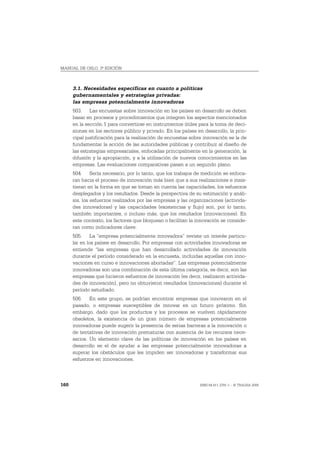 MANUAL DE OSLO, 3ª EDICIÓN



      3.1. Necesidades específicas en cuanto a políticas
      gubernamentales y estrategias privadas:
      las empresas potencialmente innovadoras
      503. Las encuestas sobre innovación en los países en desarrollo se deben
      basar en procesos y procedimientos que integren los aspectos mencionados
      en la sección 1 para convertirse en instrumentos útiles para la toma de deci-
      siones en los sectores público y privado. En los países en desarrollo, la prin-
      cipal justificación para la realización de encuestas sobre innovación es la de
      fundamentar la acción de las autoridades públicas y contribuir al diseño de
      las estrategias empresariales, enfocadas principalmente en la generación, la
      difusión y la apropiación, y a la utilización de nuevos conocimientos en las
      empresas. Las evaluaciones comparativas pasan a un segundo plano.
      504. Sería necesario, por lo tanto, que los trabajos de medición se enfoca-
      ran hacia el proceso de innovación más bien que a sus realizaciones e insis-
      tieran en la forma en que se toman en cuenta las capacidades, los esfuerzos
      desplegados y los resultados. Desde la perspectiva de su estimación y análi-
      sis, los esfuerzos realizados por las empresas y las organizaciones (activida-
      des innovadoras) y las capacidades (existencias y flujo) son, por lo tanto,
      también importantes, o incluso más, que los resultados (innovaciones). En
      este contexto, los factores que bloquean o facilitan la innovación se conside-
      ran como indicadores clave.
      505. La “empresa potencialmente innovadora” reviste un interés particu-
      lar en los países en desarrollo. Por empresas con actividades innovadoras se
      entiende “las empresas que han desarrollado actividades de innovación
      durante el período considerado en la encuesta, incluidas aquellas con inno-
      vaciones en curso e innovaciones abortadas”. Las empresas potencialmente
      innovadoras son una combinación de esta última categoría, es decir, son las
      empresas que hicieron esfuerzos de innovación (es decir, realizaron activida-
      des de innovación), pero no obtuvieron resultados (innovaciones) durante el
      período estudiado.
      506. En este grupo, se podrían encontrar empresas que innovaron en el
      pasado, o empresas susceptibles de innovar en un futuro próximo. Sin
      embargo, dado que los productos y los procesos se vuelven rápidamente
      obsoletos, la existencia de un gran número de empresas potencialmente
      innovadoras puede sugerir la presencia de serias barreras a la innovación o
      de tentativas de innovación prematuras con ausencia de los recursos nece-
      sarios. Un elemento clave de las políticas de innovación en los países en
      desarrollo es el de ayudar a las empresas potencialmente innovadoras a
      superar los obstáculos que les impiden ser innovadoras y transformar sus
      esfuerzos en innovaciones.



160                                                            ISBN 84-611-2781-1 – © TRAGSA 2006
 