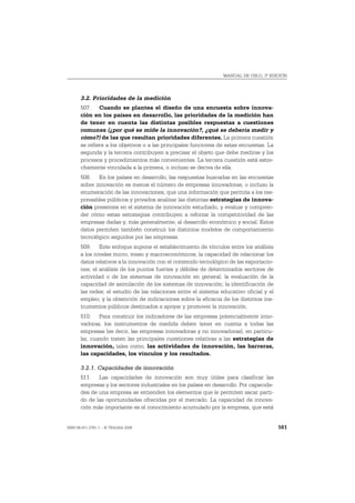 MANUAL DE OSLO, 3ª EDICIÓN




       3.2. Prioridades de la medición
       507. Cuando se plantea el diseño de una encuesta sobre innova-
       ción en los países en desarrollo, las prioridades de la medición han
       de tener en cuenta las distintas posibles respuestas a cuestiones
       comunes (¿por qué se mide la innovación?, ¿qué se debería medir y
       cómo?) de las que resultan prioridades diferentes. La primera cuestión
       se refiere a los objetivos o a las principales funciones de estas encuestas. La
       segunda y la tercera contribuyen a precisar el objeto que debe medirse y los
       procesos y procedimientos más convenientes. La tercera cuestión está estre-
       chamente vinculada a la primera, o incluso se deriva de ella.
       508. En los países en desarrollo, las respuestas buscadas en las encuestas
       sobre innovación es menos el número de empresas innovadoras, o incluso la
       enumeración de las innovaciones, que una información que permita a los res-
       ponsables públicos y privados analizar las distintas estrategias de innova-
       ción presentes en el sistema de innovación estudiado, y evaluar y compren-
       der cómo estas estrategias contribuyen a reforzar la competitividad de las
       empresas dadas y, más generalmente, al desarrollo económico y social. Estos
       datos permiten también construir los distintos modelos de comportamiento
       tecnológico seguidos por las empresas.
       509. Este enfoque supone el establecimiento de vínculos entre los análisis
       a los niveles micro, meso y macroeconómicos; la capacidad de relacionar los
       datos relativos a la innovación con el contenido tecnológico de las exportacio-
       nes; el análisis de los puntos fuertes y débiles de determinados sectores de
       actividad o de los sistemas de innovación en general; la evaluación de la
       capacidad de asimilación de los sistemas de innovación; la identificación de
       las redes; el estudio de las relaciones entre el sistema educativo oficial y el
       empleo; y la obtención de indicaciones sobre la eficacia de los distintos ins-
       trumentos públicos destinados a apoyar y promover la innovación.
       510. Para construir los indicadores de las empresas potencialmente inno-
       vadoras, los instrumentos de medida deben tener en cuenta a todas las
       empresas (es decir, las empresas innovadoras y no innovadoras), en particu-
       lar, cuando traten las principales cuestiones relativas a las estrategias de
       innovación, tales como, las actividades de innovación, las barreras,
       las capacidades, los vínculos y los resultados.

       3.2.1. Capacidades de innovación
       511. Las capacidades de innovación son muy útiles para clasificar las
       empresas y los sectores industriales en los países en desarrollo. Por capacida-
       des de una empresa se entienden los elementos que le permiten sacar parti-
       do de las oportunidades ofrecidas por el mercado. La capacidad de innova-
       ción más importante es el conocimiento acumulado por la empresa, que está


ISBN 84-611-2781-1 – © TRAGSA 2006                                                       161
 