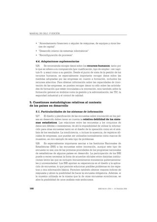 MANUAL DE OSLO, 3ª EDICIÓN



      • “Arrendamiento financiero o alquiler de máquinas, de equipos y otros bie-
        nes de capital”.
      • “Desarrollo interno de sistemas informáticos”.
      • “Reconfiguración de procesos”.

      4.4. Adaptaciones suplementarias
      526. Se recomienda recoger datos sobre los recursos humanos, tanto por
      lo que se refiere a su composición (por cualificación, tipo de empleo –ver capí-
      tulo 6– y sexo) como a su gestión. Desde el punto de vista de la gestión de los
      recursos humanos, es especialmente importante recoger datos sobre las
      medidas adoptadas por las empresas en cuanto a formación, incluidos los
      recursos adscritos. Para obtener información sobre las capacidades de inno-
      vación de las empresas, se pueden recoger datos no sólo sobre las activida-
      des de formación que están vinculadas a la innovación, sino también sobre la
      formación general en ámbitos como la gestión y la administración, las TIC, la
      seguridad industrial y el control de calidad.

5. Cuestiones metodológicas relativas al contexto
de los países en desarrollo

      5.1. Particularidades de los sistemas de información
      527. El diseño y planificación de las encuestas sobre innovación en los paí-
      ses en desarrollo deben tener en cuenta la relativa debilidad de los siste-
      mas estadísticos. Las relaciones entre las encuestas y los conjuntos de
      datos son débiles o inexistentes, de ahí la imposibilidad de utilizar la informa-
      ción para otras encuestas tanto en el diseño de la operación como en el aná-
      lisis de los resultados. La insuficiencia, o incluso la ausencia, de registros ofi-
      ciales de empresas, que puedan ser utilizados normalmente como marcos de
      muestreo, es otro ejemplo de este tipo de problemas.
      528. Es especialmente importante asociar a los Institutos Nacionales de
      Estadísticas (INE) a las encuestas sobre innovación, aunque este tipo de
      encuesta no sea una de las primeras prioridades de los programas nacionales
      de estadísticas de algunos países en desarrollo. La participación de los INE
      puede a veces necesitar la firma de acuerdos oficiales entre distintas institu-
      ciones (entre las que se incluyen frecuentemente ministerios gubernamenta-
      les y universidades). Los INE aportan su experiencia en el diseño y la aplica-
      ción de encuestas, lo que permite solucionar posibles problemas en los regis-
      tros y otra información básica. Permiten también obtener mejores índices de
      respuesta y abren la posibilidad de hacer la encuesta obligatoria. Además, si
      la muestra utilizada es la misma que la de otras encuestas económicas, se
      abre la posibilidad de unos análisis más ambiciosos.


166                                                               ISBN 84-611-2781-1 – © TRAGSA 2006
 