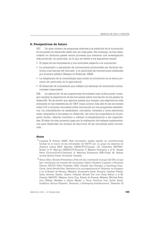 MANUAL DE OSLO, 3ª EDICIÓN




6. Perspectivas de futuro
       537. Un gran número de preguntas relativas a la medición de la innovación
       en los países en desarrollo están aún sin respuesta. Sin embargo, se han desa-
       rrollado en distintos países varios procesos que merecen una investigación
       más profunda, en particular, en lo que se refiere a los siguientes temas:
       • El papel de los empresarios y sus actitudes respecto a la innovación.
       • La propensión a apropiarse de innovaciones promovidas por factores dis-
         tintos a las fuerzas del mercado, y en particular las innovaciones realizadas
         por el sector público (Salazar et Holbrook, 2004).
       • La adaptación de la metodología para medir la innovación en el sector pri-
         mario (en particular en la agricultura).
       • El desarrollo de indicadores que reflejen los sistemas de innovación subna-
         cionales (regionales).
       538. La aplicación de las sugerencias formuladas más arriba puede conse-
       guir ampliar la experiencia de las encuestas sobre innovación en los países en
       desarrollo. Es de prever que algunos países que tengan una experiencia más
       avanzada en las estadísticas de C&T vayan pronto más allá de las encuestas
       sobre I+D e incluyan encuestas sobre innovación en sus programas estadísti-
       cos. La consolidación de estándares, conceptos, formatos y otros elementos
       mejor adaptados a los países en desarrollo, tal como los propuestos en el pre-
       sente Anexo, debería contribuir a reforzar la sensibilización y las capacida-
       des. El éxito de este proyecto pasa por la realización de trabajos suplementa-
       rios para desarrollar los medios de ejecución de las encuestas sobre innova-
       ción.


       Notas
        1
            Lugones & Peirano (2004). Este documento estaba basado en contribuciones
            hechas en el marco de las actividades del RICYT por un grupo de expertos de
            América Latina (M.B. Baptista (DINACYT-Uruguay), J.E. Cassiolato (IE/UFRJ-
            Brasil), el Sr. Mainieri (SENACYT-Panamá), F. Malaver Rodríguez y el Sr. Vargas
            Pérez (Comcyt/OcyT-Colombia), A. Martínez Echeverria (INE-Chile); M. Salazar
            Acosta (Simon Fraser University, Canadá).
        2
            Simon Ellis y Ernesto Fernández y Polcuch han coordinado el grupo del UIS y al que
            han contribuido los autores del documento básico (Gustavo Lugones y Fernando
            Peirano, RICYT); Pedro Tremblay, CRDI, Canadá; Gao Changlin, y Jiancheng Guan,
            China; Javier Revilla Diez, Alemania (con una experiencia en Tailandia, en Singapur
            y en el Estado de Penang, Malasia); Annamária Inzelt, Hungría; Laxman Prasad,
            India; Antoine Zahlan, Líbano; Fadzilah Ahmad Din (con Anita Bahari y el M.
            Cassey), MASTIC, Malasia; Anna Ong, Estado de Penang, Malasia; Michael Kahn
            (con William Blankley y Simon Mpele) y Tinus Pretorius (con André Buys),
            Sudáfrica; Bitrina Diyamett, Tanzania; y Patarapong Intarakumnerd, Tailandia. El


ISBN 84-611-2781-1 – © TRAGSA 2006                                                                169
 