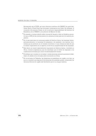 MANUAL DE OSLO, 3ª EDICIÓN



          Secretariado de la OCDE, así como distintos miembros del GENIST (en particular,
          Cárter Bloch y Frank Foyn) han formulado comentarios muy útiles. Sin embargo, el
          contenido del presente Anexo es de la exclusiva responsabilidad del Instituto de
          Estadística de la UNESCO y los editores del Manual de Oslo.
      3
          Por ejemplo, el primer estudio sobre innovación llevado a cabo en Sudáfrica encon-
          tró que un 86% de las innovaciones en la industria de este país son de carácter pro-
          gresivo.
      4
          En el caso particular de numerosos países de América Latina, las empresas tienen,
          permanentemente, la necesidad de adaptarse y de ajustarse a los cambios recu-
          rrentes que se producen en el contexto económico, lo que refuerza la tesis de que
          el cambio organizativo es un aspecto crucial de la competitividad de las empresas.
      5
          Este efecto se mostró especialmente importante en América Latina, y también en
          África, donde la experiencia puso de manifiesto que el índice de respuesta a los
          cuestionarios enviados por correo es extremadamente escaso.
      6
          El enfoque que consiste en encuestar a varias personas permitió aumentar la fiabi-
          lidad y la validez de la encuesta sobre innovación en China.
      7
          En la encuesta de Tailandia, las preguntas se presentaron en inglés y en thaí, ya
          que se consideró que algunas de las personas encuestadas podían comprender los
          términos técnicos en inglés más fácilmente que en su lengua materna.




170                                                                   ISBN 84-611-2781-1 – © TRAGSA 2006
 
