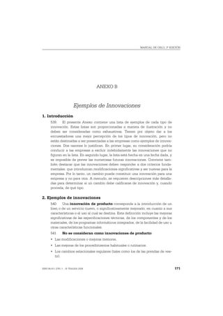 MANUAL DE OSLO, 3ª EDICIÓN




                                     ANEXO B


                          Ejemplos de Innovaciones
1. Introducción
       539. El presente Anexo contiene una lista de ejemplos de cada tipo de
       innovación. Estas listas son proporcionadas a manera de ilustración y no
       deben ser consideradas como exhaustivas. Tienen por objeto dar a los
       encuestadores una mejor percepción de los tipos de innovación, pero no
       están destinadas a ser presentadas a las empresas como ejemplos de innova-
       ciones. Dos razones lo justifican. En primer lugar, su consideración podría
       conducir a las empresas a excluir indebidamente las innovaciones que no
       figuran en la lista. En segundo lugar, la lista está hecha en una fecha dada, y
       es imposible de prever las numerosas futuras innovaciones. Conviene tam-
       bién destacar que las innovaciones deben responder a dos criterios funda-
       mentales: que introduzcan modificaciones significativas y ser nuevas para la
       empresa. Por lo tanto, un cambio puede constituir una innovación para una
       empresa y no para otra. A menudo, se requieren descripciones más detalla-
       das para determinar si un cambio debe calificarse de innovación y, cuando
       proceda, de qué tipo.

2. Ejemplos de innovaciones
       540. Una innovación de producto corresponde a la introducción de un
       bien o de un servicio nuevo, o significativamente mejorado, en cuanto a sus
       características o el uso al cual se destina. Esta definición incluye las mejoras
       significativas de las especificaciones técnicas, de los componentes y de los
       materiales, de los programas informáticos integrados, de la facilidad de uso u
       otras características funcionales.
       541.     No se consideran como innovaciones de producto:
       • Las modificaciones o mejoras menores.
       • Las mejoras de los procedimientos habituales o rutinarios.
       • Los cambios estacionales regulares (tales como los de las prendas de ves-
         tir).


ISBN 84-611-2781-1 – © TRAGSA 2006                                                        171
 