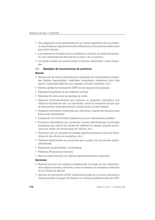 MANUAL DE OSLO, 3ª EDICIÓN



      • Una adaptación a las necesidades de un cliente específico que no presen-
        ta características significativamente diferentes de los productos fabricados
        para otros clientes.
      • Los cambios en el diseño que no modifican la función, la utilización previs-
        ta o las características técnicas de un bien o de un servicio.
      • La simple reventa de nuevos bienes y servicios adquiridos a otras empre-
        sas.
      542.   Ejemplos de innovaciones de producto:
      Bienes
      • Sustitución de ciertos elementos por materiales de características mejora-
        das (tejidos transpirables, materiales compuestos resistentes pero más
        ligeros, materiales plásticos que respetan el medio ambiente, etc.).
      • Sistema global de localización (GPS) en los equipos de transporte.
      • Cámaras fotográficas en los teléfonos móviles.
      • Sistemas de cierre para las prendas de vestir.
      • Aparatos electrodomésticos que incluyen un programa informático que
        mejora la facilidad de uso o la comodidad, como los tostadores de pan que
        se desconectan automáticamente cuando el pan ya está tostado.
      • Programa informático antifraude que identifica y rastrea las transacciones
        financieras individuales.
      • Integración de conectividad inalámbrica en los ordenadores portátiles.
      • Productos alimentarios que presentan nuevas características funcionales
        (margarina que reduce los niveles de colesterol en sangre, yogures produ-
        cidos por medio de nuevos tipos de cultivos, etc.).
      • Productos con un consumo de energía significativamente reducido (frigo-
        ríficos de alta eficiencia energética, etc.).
      • Cambios significativos en productos para cumplir con las normas medio-
        ambientales.
      • Radiadores programables o termostatos.
      • Teléfonos IP (protocolo Internet).
      • Nuevos medicamentos con efectos significativamente mejorados.
      Servicios
      • Nuevos servicios que mejoran notablemente el acceso de los consumido-
        res a algunos bienes o servicios, como la entrega y la recogida a domicilio
        de los coches de alquiler.
      • Servicio de suscripción a DVD, donde previo pago de un canon mensual los
        clientes pueden encargar vía Internet un número predeterminado de DVD,


172                                                            ISBN 84-611-2781-1 – © TRAGSA 2006
 
