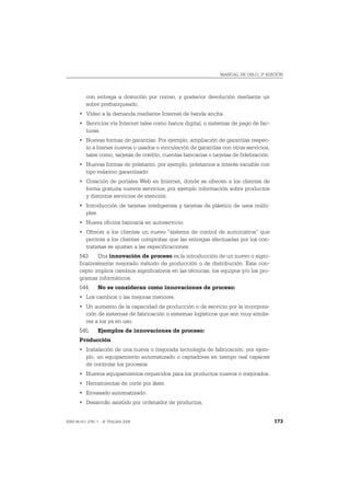MANUAL DE OSLO, 3ª EDICIÓN




          con entrega a domicilio por correo, y posterior devolución mediante un
          sobre prefranqueado.
       • Vídeo a la demanda mediante Internet de banda ancha.
       • Servicios vía Internet tales como banca digital, o sistemas de pago de fac-
         turas.
       • Nuevas formas de garantías. Por ejemplo, ampliación de garantías respec-
         to a bienes nuevos o usados o vinculación de garantías con otros servicios,
         tales como, tarjetas de crédito, cuentas bancarias o tarjetas de fidelización.
       • Nuevas formas de préstamo, por ejemplo, préstamos a interés variable con
         tipo máximo garantizado.
       • Creación de portales Web en Internet, donde se ofrecen a los clientes de
         forma gratuita nuevos servicios, por ejemplo información sobre productos
         y distintos servicios de atención.
       • Introducción de tarjetas inteligentes y tarjetas de plástico de usos múlti-
         ples.
       • Nueva oficina bancaria en autoservicio.
       • Ofrecer a los clientes un nuevo "sistema de control de suministros" que
         permite a los clientes comprobar que las entregas efectuadas por los con-
         tratistas se ajustan a las especificaciones.
       543. Una innovación de proceso es la introducción de un nuevo o signi-
       ficativamente mejorado método de producción o de distribución. Este con-
       cepto implica cambios significativos en las técnicas, los equipos y/o los pro-
       gramas informáticos.
       544.     No se consideran como innovaciones de proceso:
       • Los cambios o las mejoras menores.
       • Un aumento de la capacidad de producción o de servicio por la incorpora-
         ción de sistemas de fabricación o sistemas logísticos que son muy simila-
         res a los ya en uso.
       545.     Ejemplos de innovaciones de proceso:
       Producción
       • Instalación de una nueva o mejorada tecnología de fabricación, por ejem-
         plo, un equipamiento automatizado o captadores en tiempo real capaces
         de controlar los procesos.
       • Nuevos equipamientos requeridos para los productos nuevos o mejorados.
       • Herramientas de corte por láser.
       • Envasado automatizado.
       • Desarrollo asistido por ordenador de productos.


ISBN 84-611-2781-1 – © TRAGSA 2006                                                        173
 