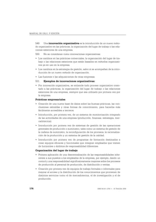 MANUAL DE OSLO, 3ª EDICIÓN



      549. Una innovación organizativa es la introducción de un nuevo méto-
      do organizativo en las prácticas, la organización del lugar de trabajo o las rela-
      ciones exteriores de una empresa.
      550.   No se consideran como innovaciones organizativas:
      • Los cambios en las prácticas comerciales, la organización del lugar de tra-
        bajo o las relaciones exteriores que están basados en métodos organizati-
        vos ya en uso en la empresa.
      • Los cambios en la estrategia de gestión, salvo si se acompañan de la intro-
        ducción de un nuevo método de organización.
      • Las fusiones o las adquisiciones de otras empresas.
      551.   Ejemplos de innovaciones organizativas:
      • Por innovación organizativa, se entiende todo proceso organizativo orien-
        tado a las prácticas, la organización del lugar de trabajo o las relaciones
        exteriores de una empresa, siempre que sea utilizado por primera vez por
        la empresa.
      Prácticas empresariales
      • Creación de una nueva base de datos sobre las buenas prácticas, las con-
        clusiones extraídas y otras formas de conocimiento, para hacerlos más
        fácilmente accesibles a terceros.
      • Introducción, por primera vez, de un sistema de monitorización integrado
        de las actividades de una empresa (producción, finanzas, estrategia, mer-
        cadotecnia).
      • Introducción por primera vez de sistemas de gestión de las operaciones
        generales de producción o suministro, tales como un sistema de gestión de
        la cadena de suministro, la reconfiguración de los procesos, la racionaliza-
        ción de la producción y un sistema de gestión de la calidad.
      • Introducción por primera vez de programas de formación destinados a
        crear equipos eficaces y funcionales que integran empleados que vienen
        de horizontes o ámbitos de responsabilidad diferentes.
      Organización del lugar de trabajo
      • Primera aplicación de una descentralización de las responsabilidades inhe-
        rentes a sus puestos a los empleados de la empresa, por ejemplo, dando un
        control y una responsabilidad significativamente mayores sobre los procesos
        de producción al personal de producción, de distribución o ventas.
      • Creación por primera vez de equipos de trabajo formales o informales para
        mejorar el acceso y la distribución de los conocimientos que provienen de
        distintos servicios como el de mercadotecnia, el de investigación y el de
        producción.


176                                                               ISBN 84-611-2781-1 – © TRAGSA 2006
 