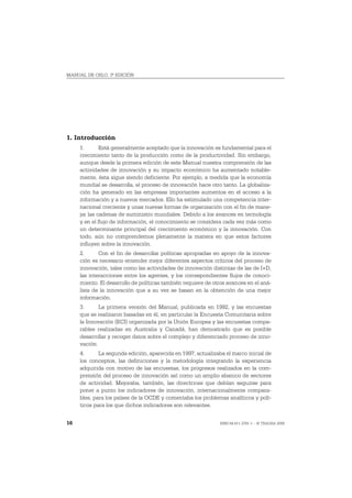 MANUAL DE OSLO, 3ª EDICIÓN




1. Introducción
     1.       Está generalmente aceptado que la innovación es fundamental para el
     crecimiento tanto de la producción como de la productividad. Sin embargo,
     aunque desde la primera edición de este Manual nuestra comprensión de las
     actividades de innovación y su impacto económico ha aumentado notable-
     mente, ésta sigue siendo deficiente. Por ejemplo, a medida que la economía
     mundial se desarrolla, el proceso de innovación hace otro tanto. La globaliza-
     ción ha generado en las empresas importantes aumentos en el acceso a la
     información y a nuevos mercados. Ello ha estimulado una competencia inter-
     nacional creciente y unas nuevas formas de organización con el fin de mane-
     jar las cadenas de suministro mundiales. Debido a los avances en tecnología
     y en el flujo de información, el conocimiento se considera cada vez más como
     un determinante principal del crecimiento económico y la innovación. Con
     todo, aún no comprendemos plenamente la manera en que estos factores
     influyen sobre la innovación.
     2.      Con el fin de desarrollar políticas apropiadas en apoyo de la innova-
     ción es necesario entender mejor diferentes aspectos críticos del proceso de
     innovación, tales como las actividades de innovación distintas de las de I+D,
     las interacciones entre los agentes, y los correspondientes flujos de conoci-
     miento. El desarrollo de políticas también requiere de otros avances en el aná-
     lisis de la innovación que a su vez se basan en la obtención de una mejor
     información.
     3.      La primera versión del Manual, publicada en 1992, y las encuestas
     que se realizaron basadas en él, en particular la Encuesta Comunitaria sobre
     la Innovación (ECI) organizada por la Unión Europea y las encuestas compa-
     rables realizadas en Australia y Canadá, han demostrado que es posible
     desarrollar y recoger datos sobre el complejo y diferenciado proceso de inno-
     vación.
     4.      La segunda edición, aparecida en 1997, actualizaba el marco inicial de
     los conceptos, las definiciones y la metodología integrando la experiencia
     adquirida con motivo de las encuestas, los progresos realizados en la com-
     prensión del proceso de innovación así como un amplio abanico de sectores
     de actividad. Mejoraba, también, las directrices que debían seguirse para
     poner a punto los indicadores de innovación, internacionalmente compara-
     bles, para los países de la OCDE y comentaba los problemas analíticos y polí-
     ticos para los que dichos indicadores son relevantes.


16                                                            ISBN 84-611-2781-1 – © TRAGSA 2006
 