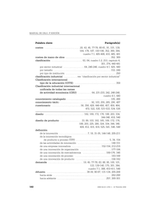 MANUAL DE OSLO, 3ª EDICIÓN



      Palabra clave                                                                               Parágrafo(s)
      costes . . . . . . . . . . . . . . . . . . . . . . . . . . . 20, 43, 45, 77-78, 80-81, 91, 101, 139,
                                                                  164, 178, 187, 193-196, 352, 369, 384,
                                                                      cuadro 7.1, 405-408, 410, 485, 491
      costes de mano de obra . . . . . . . . . . . . . . . . . . . . . . . . . . . . . . . . . . . 352, 369
      clasificación . . . . . . . . . . . . . . . . . . . . . . . . 63, 64, cuadro 1.2, 213, capitulo 4,
                                                                                              301, 374, 440-441
          por sector industrial . . . . . . . . . . . . . . . . 64, 246-248, cuadro 4.1, 425, 440
          por tamaño . . . . . . . . . . . . . . . . . . . . . . . . . . . . . . . . . . . . . . . . . . . . 153, 249
          por tipo de institución . . . . . . . . . . . . . . . . . . . . . . . . . . . . . . . . . . . . . . . 250
      clasificación industrial . . . . . . . . . . ver “clasificación por sector industrial”
      Clasificación internacional
          tipo de la educación (CITE) . . . . . . . . . . . . . . . . . . . . . . . . . . . . . . . . 359
      Clasificación industrial internacional
          unificada de todas las ramas
          de actividad económica (CIIU) . . . . . . . . . . 64, 231-233, 242, 246-248,
                                                                                                 cuadro 4.1, 440
      conocimiento catalogado . . . . . . . . . . . . . . . . . . . . . . . . . . . . . . . . . . 105, 266
      conocimiento tácito . . . . . . . . . . . . . . . . . . . . . . . . 92, 103, 255, 265, 295, 497
      cuestionario . . . . . . . . . . . . . . . . . . . . . . 56, 356, 429, 446-456, 457, 459, 464,
                                                                        472, 522, 530, 531-533, 534, 536

      diseño . . . . . . . . . . . . . . . . . . . . . . . . . . . . . . 162, 169, 172, 176, 188, 203, 334,
                                                                                                344-346, 418, 548
      diseño de producto . . . . . . . . . . . . . . . . 33, 89, 103, 162, 165, 169, 172, 176,
                                                                 188, 203, 225, 280, 324, 334, 344, 346,
                                                                  404, 412, 416, 418, 525, 541, 546, 548
      definición
          de la innovación . . . . . . . . . . . . . . . . . . . . . . 7, 18, 31-35, 144-148, 205-211
          de la innovación tecnológica
              de producto y proceso (TPP) . . . . . . . . . . . . . . . . . . . . . . . . . . 5, 34, 154
          de las actividades de innovación . . . . . . . . . . . . . . . . . . . . . . . . . . 149-151
          de una empresa innovadora . . . . . . . . . . . . . . . . . . . . . . . 152-154, 212-216
          de una innovación de organización . . . . . . . . . . . . . . . . . . . . . . . . 177-184
          de una innovación de mercadotecnia . . . . . . . . . . . . . . . . . . 169-176, 346
          de una innovación de proceso . . . . . . . . . . . . . . . . . . . . . . . . . . . . 163-168
          de una innovación de producto . . . . . . . . . . . . . . . . . . . . . . . . . . . 156-162
      demanda . . . . . . . . . . . . . . . . . . . . . . . . . . . 19, 45, 77-78, 83, 88, 95, 100, 101,
                                                                                133, 139-140, 175, 301, 384,
                                                                              cuadro 7.1, 388, 410-411, 548
      difusión . . . . . . . . . . . . . . . . . . . . . . . . . . . . . . . 36-39, 90-97, 131-134, 205-208
          hacia atrás . . . . . . . . . . . . . . . . . . . . . . . . . . . . . . . . . . . . . . . . . . . . . 262-299
          hacia adelante . . . . . . . . . . . . . . . . . . . . . . . . . . . . . . . . . . . . . . 257, 300-301


182                                                                                     ISBN 84-611-2781-1 – © TRAGSA 2006
 