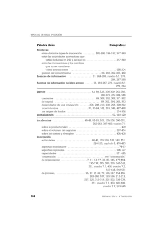 MANUAL DE OSLO, 3ª EDICIÓN



      Palabra clave                                                                            Parágrafo(s)
      fronteras
          entre distintos tipos de innovación . . . . . . . . . 185-186, 194-197, 347-349
          entre las actividades innovadoras que
             están incluidas en I+D y las que no . . . . . . . . . . . . . . . . . . . . . . 347-349
          entre las innovaciones y los cambios
             que no se consideran
             como innovaciones . . . . . . . . . . . . . . . . . . . . . . . . . . . . . . . . . . . 198-204
          gestión del conocimiento . . . . . . . . . . . . . . . . . . . . . 68, 259, 302-306, 458
      fuentes de información . . . . . . . . . . . . . . . . . . 51, 264-268, cuadro 5.1, 278,
                                                                                             284, 287-289
      fuentes de información de libre acceso . . . . . . 51, 264-267, 271, cuadro 5.1
                                                                                                    278, 284

      gastos . . . . . . . . . . . . . . . . . . . . . . . . . . . . . . . . . 43, 69, 125, 308-309, 352-356,
                                                                                        360-373, 377-381, 516
         corrientes . . . . . . . . . . . . . . . . . . . . . . . . . . . . . . 69, 308, 352, 368, 371-372
         de capital . . . . . . . . . . . . . . . . . . . . . . . . . . . . . . . . . . 69, 352, 364, 368, 373
         desarrollador de una innovación . . . . . . . 206, 208, 213, 238, 258, 290-292
         incertidumbre . . . . . . . . . . . . . . . . . . . . . 23, 83-84, 101, 319, 349, 487-488
         por origen de fondos . . . . . . . . . . . . . . . . . . . . . . . . . . . . . . . . . . . . . 374-376
      globalización . . . . . . . . . . . . . . . . . . . . . . . . . . . . . . . . . . . . . . . . . . 62, 118-120

      incidencias . . . . . . . . . . . . . . . . . . . . . . . 48-49, 52-53, 101, 135-136, 300-301,
                                                                           382-383, 387-409, cuadro 7.1
          sobre la productividad . . . . . . . . . . . . . . . . . . . . . . . . . . . . . . . . . . . . . . . 409
          sobre el volumen de negocios . . . . . . . . . . . . . . . . . . . . . . . . . . . . . 397-404
          sobre los costes y el empleo . . . . . . . . . . . . . . . . . . . . . . . . . . . . . . 405-408
      innovación
          actividades . . . . . . . . . . . . . . . . . . . . . . . . . . 40-43, 103-104, 126, 149, 151,
                                                                            214-215, capítulo 6, 410-413
          aspectos económicos . . . . . . . . . . . . . . . . . . . . . . . . . . . . . . . . . . . . . . 74-97
          aspectos regionales . . . . . . . . . . . . . . . . . . . . . . . . . . . . . . . . . . . . . 106-107
          capacidades . . . . . . . . . . . . . . . . . . . . . . . . . . . . . . . . . . . . . . . . . . . 511-515
          cooperación . . . . . . . . . . . . . . . . . . . . . . . . . . . . . . . . . . . ver “cooperación”
          de organización . . . . . . . . . . . . . . . . . . . 7, 11, 13, 17, 33, 85, 145, 177-184,
                                                                      195-197, 225, 306, 316, 342-343,
                                                                     351, cuadro 7.1, 408, cuadro 7.2,
                                                                                             517-518, 549-551
          de proceso, . . . . . . . . . . . . . . . . . . . . . 15, 17, 31-32, 77, 145-147, 154-155,
                                                                       163-168, 187, 193-196, 212-213,
                                                               217, 225, 315-316, 331-332, 338-339,
                                                                          351, cuadro 7.1, 403, 405-408,
                                                                                         cuadro 7.2, 543-545


184                                                                                  ISBN 84-611-2781-1 – © TRAGSA 2006
 