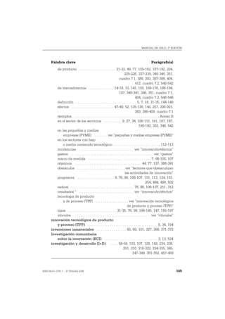 MANUAL DE OSLO, 3ª EDICIÓN




       Palabra clave                                                                               Parágrafo(s)
           de producto . . . . . . . . . . . . . . . . . . . . 31-32, 49, 77, 155-162, 187-192, 204,
                                                                            225-226, 337-339, 345 346, 351,
                                                                      cuadro 7.1, 388, 393, 397-398, 404,
                                                                                       412, cuadro 7.2, 540-542
           de mercadotecnia . . . . . . . . . . . . . . 14-18, 33, 145, 155, 169-176, 188-194,
                                                                      197, 340-341, 346, 351, cuadro 7.1,
                                                                                       404, cuadro 7.2, 546-548
           definición . . . . . . . . . . . . . . . . . . . . . . . . . . . . . . . . . 5, 7, 18, 31-35, 144-148
           efectos . . . . . . . . . . . . . . . . . . . . . . . 47-49, 52, 135-136, 140, 257, 300-301,
                                                                                       383, 386-409, cuadro 7.1
           ejemplos . . . . . . . . . . . . . . . . . . . . . . . . . . . . . . . . . . . . . . . . . . . . . . Anexo B
           en el sector de los servicios . . . . . . . . . . 9, 27, 34, 108-111, 161, 167, 187,
                                                                                           190-192, 333, 348, 542
           en las pequeñas y medias
               empresas (PYME) . . . . . . . ver “pequeñas y medias empresas (PYME)”
           en los sectores con bajo
               o medio contenido tecnológico . . . . . . . . . . . . . . . . . . . . . . . . . 112-113
           incidencias . . . . . . . . . . . . . . . . . . . . . . . . . . . . . . ver “innovación/efectos”
           gastos . . . . . . . . . . . . . . . . . . . . . . . . . . . . . . . . . . . . . . . . . . . . . ver “gastos”
           marco de medida . . . . . . . . . . . . . . . . . . . . . . . . . . . . . . . . . . 7, 98-105, 107
           objetivos . . . . . . . . . . . . . . . . . . . . . . . . . . . . . . . . . . . . 44, 77, 137, 386-391
           obstáculos . . . . . . . . . . . . . . . . . . . . . . . . . . ver “factores que obstaculizan
                                                                            las actividades de innovación”
           progresiva . . . . . . . . . . . . . . . . . . . . 9, 76, 86, 106-107, 111, 113, 124, 151,
                                                                                                  254, 484, 499, 502
           radical . . . . . . . . . . . . . . . . . . . . . . . . . . . . . . . . . . 76, 86, 106-107, 211, 312
           resultados " . . . . . . . . . . . . . . . . . . . . . . . . . . . . . . ver “innovación/efectos”
           tecnología de producto
               y de proceso (TPP) . . . . . . . . . . . . . . . . . . ver “innovación tecnológica
                                                                               de producto y proceso (TPP)”
           tipos . . . . . . . . . . . . . . . . . . . . . . . . . . 31-35, 76, 99, 144-145, 147, 155-197
           vínculos . . . . . . . . . . . . . . . . . . . . . . . . . . . . . . . . . . . . . . . . . . ver “vínculos”
       innovación tecnológica de producto
           y proceso (TPP) . . . . . . . . . . . . . . . . . . . . . . . . . . . . . . . . . . . . . . 5, 34, 154
       inversiones inmateriales . . . . . . . . . . . . . . . . 65, 69, 101, 327, 368, 371-372
       Investigación comunitaria
           sobre la innovación (ECI) . . . . . . . . . . . . . . . . . . . . . . . . . . . . . 3, 13, 534
       investigación y desarrollo (I+D) . . . . . 58-59, 103, 107, 128, 149, 234, 238,
                                                                           251, 310, 316-322, 334-335, 345,
                                                                                     347-349, 351-352, 457-459



ISBN 84-611-2781-1 – © TRAGSA 2006                                                                                         185
 