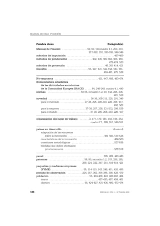MANUAL DE OSLO, 3ª EDICIÓN



      Palabra clave                                                                             Parágrafo(s)
      Manual de Frascati . . . . . . . . . . . . . . . . . . . 59, 63, 103,cuadro 4.1, 250, 310,
                                                                          317-322, 331, 333-335, 348-349
      métodos de imputación . . . . . . . . . . . . . . . . . . . . . . . . . . . . . . . . . . . 467-469
      métodos de ponderación . . . . . . . . . . . . . . . . . . 402, 436, 460-462, 465, 469,
                                                                                             472-474, 523
      métodos de protección . . . . . . . . . . . . . . . . . . . . . . . . . . . . . 46, 261 414, 421
      muestra . . . . . . . . . . . . . . . . . . . . . . . . . . . . . . 55, 427, 431, 432-442, 443, 451,
                                                                                        459-461, 475, 528

      No-respuesta . . . . . . . . . . . . . . . . . . . . . . . . . . . . . . . . . 431, 447, 456, 463-474
      Nomenclatura estadística
         de las Actividades económicas
         de la Comunidad Europea (NACE) . . . . . 64, 246-248, cuadro 4.1, 440
      normas . . . . . . . . . . . . . . . . . . . . . . . . . 58-64, recuadro 1.2, 93, 142, 266, 336,
                                                                                                   481, 528
      novedad . . . . . . . . . . . . . . . . . . . . . . . . . . . . . . . . 36-39, 205-211, 225, 291, 349
         para el mercado . . . . . . . . . . . . . . . . . . 37-38, 205, 208-210, 226, 398, 417,
                                                                                                   492, 502
         para la empresa . . . . . . . . . . . . . . . . . . . 37-38, 207, 238, 331-332, 398, 539
         para el mundo . . . . . . . . . . . . . . . . . . . . . . . . 37-38, 205, 208, 210, 226, 417

      organización del lugar de trabajo . . . . . . . 3, 177, 179, 181, 183, 196, 343,
                                                       cuadro 7.1, 389, 551, 549-551

      países en desarrollo . . . . . . . . . . . . . . . . . . . . . . . . . . . . . . . . . . . . . . Anexo A
          adaptación de las encuestas
             sobre la innovación . . . . . . . . . . . . . . . . . . . . . . . . . . . 481-483, 519-526
          características de la innovación . . . . . . . . . . . . . . . . . . . . . . . . . . . 484-500
          cuestiones metodológicas . . . . . . . . . . . . . . . . . . . . . . . . . . . . . . . . 527-536
          medidas que deben efectuarse
             prioritariamente . . . . . . . . . . . . . . . . . . . . . . . . . . . . . . . . . . . . . 507-518

      panel . . . . . . . . . . . . . . . . . . . . . . . . . . . . . . . . . . . . . . . . . . . . 395, 409, 443-445
      patentes . . . . . . . . . . . . . . . . . . . . . . . . . . . 58, 60, recuadro 1.2, 103, 255, 265,
                                                                    269, 324, 332, 347, 351, 416-419, 421
      pequeñas y medianas empresas
          (PYME) . . . . . . . . . . . . . . . . . . . . . . . . 55, 114-115, 143, 249, 411, 426, 485
      período de observación . . . . . . . . . . . 224, 357, 362, 395-396, 398, 428, 479
      población . . . . . . . . . . . . . . . . . . . . . . . . . . . . . . 55, 424-438, 443, 460-462, 464
          marco . . . . . . . . . . . . . . . . . . . . . . . . . . . . . . . . . . . . . 427-430, 457, 459, 461
          objetivo . . . . . . . . . . . . . . . . . . . . . . . . . 55, 424-427, 431-435, 460, 473-474


186                                                                                    ISBN 84-611-2781-1 – © TRAGSA 2006
 