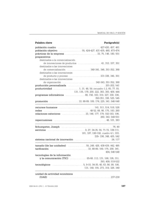 MANUAL DE OSLO, 3ª EDICIÓN




       Palabra clave                                                                              Parágrafo(s)
       población cuadro . . . . . . . . . . . . . . . . . . . . . . . . . . . . . . . . . 427-430, 457, 461
       población objetivo . . . . . . . . . . . . . . . . . . 55, 424-427, 431-435, 460, 473-474
       prácticas de la empresa . . . . . . . . . . . . . . . . . . . . . . . . . 33, 75, 146, 180, 551
       preparativos
          destinados a la comercialización
              de innovaciones de productos . . . . . . . . . . . . . . . . . . 41, 310, 337, 351
          destinados a las innovaciones
              de comercialización . . . . . . . . . . . . . . . . . . 340-341, 346, 351-352, 368
          destinados a las innovaciones
              de producto y proceso . . . . . . . . . . . . . . . . . . . . . . . . 331-336, 345, 351
          destinados a las innovaciones
              de organización . . . . . . . . . . . . . . . . . . . . . . . . . . 342-343, 351-352, 368
       producción personalizada . . . . . . . . . . . . . . . . . . . . . . . . . . . . . 201-202, 541
       productividad . . . . . . . . . . . . . . . . . . . . 1, 31, 48, 59, recuadro 1.2, 65, 77, 93,
                                                        131, 135, 178, 200, 222, 383, 393, 409, 444
       programas informáticos . . . . . . . . . . . . . . . 66, 156, 163, 319, 327, 330, 336,
                                                                                  350-351, 336, 525, 545
       promoción . . . . . . . . . . . . . . . . . . . . . . . 33, 88-89, 169, 174, 225, 341, 546-548

       recursos humanos . . . . . . . . . . . . . . . . . . . . . . . . . . . . 141, 511, 514, 518, 526
       redes . . . . . . . . . . . . . . . . . . . . . . . . . . . . . . . . . . . . 48 52, 68, 86, 175, 183, 260
       relaciones exteriores . . . . . . . . . . . . . . . . . . 33, 146, 177, 179, 182-183, 196,
                                                                                               260, 343, 549-551
       repercusiones . . . . . . . . . . . . . . . . . . . . . . . . . . . . . . . . . . . . . . . . . 48, 101, 383

       Schumpeter, Joseph . . . . . . . . . . . . . . . . . . . . . . . . . . . . . . . . . . . . . . . . 76, 80
       servicios . . . . . . . . . . . . . . . . . . . . . . . . . . . . . 9, 27, 34-35, 55, 71-72, 108-111,
                                                                      161, 187, 190-192, cuadro 4.1, 333,
                                                                                    335- 336, 348, 425, 542
       sistema nacional de innovación . . . . . . . . . . . . . . . . . . . . . . . . . . . . . 24, 117

       tamaño (de las unidades) . . . . . . . . . . . . . . 55, 249, 426, 438-439, 442, 485
       tarificación . . . . . . . . . . . . . . . . . . . . . . . . . . . . . 33, 88-89, 169, 175, 200, 341,
                                                                                               404, 546-548
       tecnologías de la información
           y la comunicación (TIC) . . . . . . . . . . . . . 65-66, 113, 131, 168, 195, 311,
                                                                                          393, 409, 519-522
       tecnológicos . . . . . . . . . . . . . . . . . . . . . . . . 5, 9-10, 34-35, 40, 63, 66, 99, 106,
                                                                        131, 149, 155, 273, 319, 326, 349

       unidad de actividad económica
          (UAE) . . . . . . . . . . . . . . . . . . . . . . . . . . . . . . . . . . . . . . . . . . . . . . . . 237-239


ISBN 84-611-2781-1 – © TRAGSA 2006                                                                                        187
 