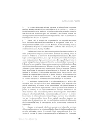 MANUAL DE OSLO, 3ª EDICIÓN




       5.      La primera y segunda edición utilizaron la definición de innovación
       desde la perspectiva tecnológica del proceso y del producto (TPP). Esto supu-
       so una focalización en el desarrollo tecnológico de nuevos productos y de nue-
       vas técnicas de producción para las empresas, y su difusión a otras. Sin
       embargo, la discusión sobre innovación organizativa y sobre la innovación no
       tecnológica fue incluida en un anexo.
       6.      Desde 1992, el número de los países que han realizado encuestas
       sobre innovación ha crecido notablemente, se incluyen los países de la UE,
       otros países de la OCDE, como Canadá, Australia, Nueva Zelanda y Japón, y
       un gran número de países no pertenecientes a la OCDE, entre ellos varios paí-
       ses latinoamericanos, Rusia y Sudáfrica.
       7.       Esta tercera edición del Manual se inspira en la suma considerable de
       datos y experiencia adquiridos con motivo de estas encuestas y amplía el
       marco de medida de la innovación de tres importantes maneras. En primer
       lugar, hace hincapié, aún más, en el papel de los vínculos con las otras empre-
       sas e instituciones en el proceso de innovación. En segundo lugar, tiene en
       cuenta la importancia de la innovación en los sectores de baja intensidad en
       I+D como los servicios y las industrias con escaso contenido tecnológico. Esta
       edición modifica algunos aspectos del marco (como las definiciones y las acti-
       vidades conexas) para una mejor consideración del sector servicios. En tercer
       lugar, la definición de innovación se amplía con el fin de incluir dos tipos adi-
       cionales: la innovación organizativa y la innovación en mercadotecnia. Otra
       novedad, el presente Manual incluye un Anexo relativo a las encuestas sobre
       innovación en países no miembros de la OCDE, lo que refleja el hecho de que
       un número creciente de ellos estén realizando este tipo de encuestas.
       8.      La evaluación de los vínculos ha sido ampliada debido a la importan-
       cia de los flujos del conocimiento entre las empresas y otras organizaciones
       para el desarrollo y la difusión de las innovaciones. Eso permite mostrar el
       papel de las estructuras organizativas y de las prácticas que favorecen la
       puesta en común y el uso del conocimiento así como las interacciones con
       otras empresas y las instituciones públicas de investigación. Esto también
       incluye el estrechamiento de las relaciones con los proveedores y el desarro-
       llo constante de métodos de comercialización para acercarse mejor a los clien-
       tes. Los vínculos son ahora objeto de un capítulo específico, tratando una
       amplia gama de interacciones que van desde los intercambios de información
       sin contrapartida hasta la participación activa en proyectos conjuntos de
       innovación.
       9.      Aunque en la segunda edición del Manual ya se trataron los servicios,
       el foco estaba puesto en las industrias fabriles. La actividad innovadora en los
       sectores orientados a los servicios puede diferir sustancialmente de la inno-
       vación en muchos de los sectores orientados hacia la fabricación. La innova-


ISBN 84-611-2781-1 – © TRAGSA 2006                                                         17
 