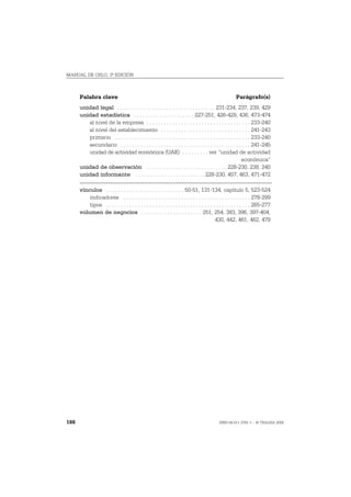 MANUAL DE OSLO, 3ª EDICIÓN



      Palabra clave                                                                                  Parágrafo(s)
      unidad legal . . . . . . . . . . . . . . . . . . . . . . . . . . . . . . . . . . 231-234, 237, 239, 429
      unidad estadística . . . . . . . . . . . . . . . . . . . . . 227-251, 426-429, 436, 473-474
         al nivel de la empresa . . . . . . . . . . . . . . . . . . . . . . . . . . . . . . . . . . . . 233-240
         al nivel del establecimiento . . . . . . . . . . . . . . . . . . . . . . . . . . . . . . . 241-243
         primario . . . . . . . . . . . . . . . . . . . . . . . . . . . . . . . . . . . . . . . . . . . . . . . 233-240
         secundario . . . . . . . . . . . . . . . . . . . . . . . . . . . . . . . . . . . . . . . . . . . . . 241-245
         unidad de actividad económica (UAE) . . . . . . . . . ver “unidad de actividad
                                                                                                         económica”
      unidad de observación . . . . . . . . . . . . . . . . . . . . . . . . . . . . 228-230, 238, 240
      unidad informante . . . . . . . . . . . . . . . . . . . . . . . . 228-230, 457, 463, 471-472

      vínculos . . . . . . . . . . . . . . . . . . . . . . . . . . . 50-51, 131-134, capítulo 5, 523-524
          indicadores . . . . . . . . . . . . . . . . . . . . . . . . . . . . . . . . . . . . . . . . . . . . 278-299
          tipos . . . . . . . . . . . . . . . . . . . . . . . . . . . . . . . . . . . . . . . . . . . . . . . . . . 265-277
      volumen de negocios . . . . . . . . . . . . . . . . . . . . . 251, 254, 383, 396, 397-404,
                                                                                           430, 442, 461, 462, 479




188                                                                                        ISBN 84-611-2781-1 – © TRAGSA 2006
 