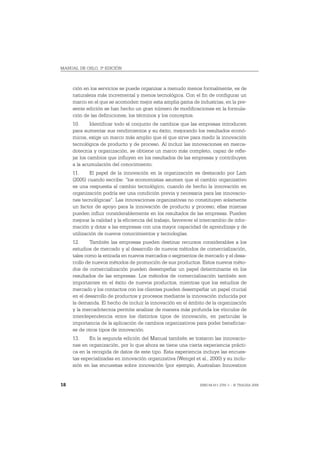 MANUAL DE OSLO, 3ª EDICIÓN



     ción en los servicios se puede organizar a menudo menos formalmente, es de
     naturaleza más incremental y menos tecnológica. Con el fin de configurar un
     marco en el que se acomoden mejor esta amplia gama de industrias, en la pre-
     sente edición se han hecho un gran número de modificaciones en la formula-
     ción de las definiciones, los términos y los conceptos.
     10.      Identificar todo el conjunto de cambios que las empresas introducen
     para aumentar sus rendimientos y su éxito, mejorando los resultados econó-
     micos, exige un marco más amplio que el que sirve para medir la innovación
     tecnológica de producto y de proceso. Al incluir las innovaciones en merca-
     dotecnia y organización, se obtiene un marco más completo, capaz de refle-
     jar los cambios que influyen en los resultados de las empresas y contribuyen
     a la acumulación del conocimiento.
     11.     El papel de la innovación en la organización es destacado por Lam
     (2005) cuando escribe: “los economistas asumen que el cambio organizativo
     es una respuesta al cambio tecnológico, cuando de hecho la innovación en
     organización podría ser una condición previa y necesaria para las innovacio-
     nes tecnológicas”. Las innovaciones organizativas no constituyen solamente
     un factor de apoyo para la innovación de producto y proceso; ellas mismas
     pueden influir considerablemente en los resultados de las empresas. Pueden
     mejorar la calidad y la eficiencia del trabajo, favorecer el intercambio de infor-
     mación y dotar a las empresas con una mayor capacidad de aprendizaje y de
     utilización de nuevos conocimientos y tecnologías.
     12.      También las empresas pueden destinar recursos considerables a los
     estudios de mercado y al desarrollo de nuevos métodos de comercialización,
     tales como la entrada en nuevos mercados o segmentos de mercado y el desa-
     rrollo de nuevos métodos de promoción de sus productos. Estos nuevos méto-
     dos de comercialización pueden desempeñar un papel determinante en los
     resultados de las empresas. Los métodos de comercialización también son
     importantes en el éxito de nuevos productos, mientras que los estudios de
     mercado y los contactos con los clientes pueden desempeñar un papel crucial
     en el desarrollo de productos y procesos mediante la innovación inducida por
     la demanda. El hecho de incluir la innovación en el ámbito de la organización
     y la mercadotecnia permite analizar de manera más profunda los vínculos de
     interdependencia entre los distintos tipos de innovación, en particular la
     importancia de la aplicación de cambios organizativos para poder beneficiar-
     se de otros tipos de innovación.
     13.     En la segunda edición del Manual también se trataron las innovacio-
     nes en organización, por lo que ahora se tiene una cierta experiencia prácti-
     ca en la recogida de datos de este tipo. Esta experiencia incluye las encues-
     tas especializadas en innovación organizativa (Wengel et al., 2000) y su inclu-
     sión en las encuestas sobre innovación (por ejemplo, Australian Innovation


18                                                               ISBN 84-611-2781-1 – © TRAGSA 2006
 