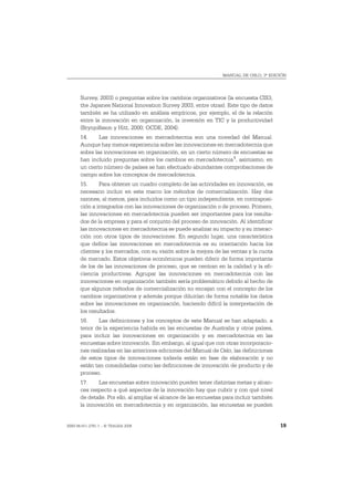 MANUAL DE OSLO, 3ª EDICIÓN




       Survey, 2003) o preguntas sobre los cambios organizativos (la encuesta CIS3,
       the Japanes National Innovation Survey 2003, entre otras). Este tipo de datos
       también se ha utilizado en análisis empíricos, por ejemplo, el de la relación
       entre la innovación en organización, la inversión en TIC y la productividad
       (Brynjolfsson y Hitt, 2000; OCDE, 2004).
       14.     Las innovaciones en mercadotecnia son una novedad del Manual.
       Aunque hay menos experiencia sobre las innovaciones en mercadotecnia que
       sobre las innovaciones en organización, en un cierto número de encuestas se
       han incluido preguntas sobre los cambios en mercadotecnia 1, asimismo, en
       un cierto número de países se han efectuado abundantes comprobaciones de
       campo sobre los conceptos de mercadotecnia.
       15.     Para obtener un cuadro completo de las actividades en innovación, es
       necesario incluir en este marco los métodos de comercialización. Hay dos
       razones, al menos, para incluirlos como un tipo independiente, en contraposi-
       ción a integrarlos con las innovaciones de organización o de proceso. Primero,
       las innovaciones en mercadotecnia pueden ser importantes para los resulta-
       dos de la empresa y para el conjunto del proceso de innovación. Al identificar
       las innovaciones en mercadotecnia se puede analizar su impacto y su interac-
       ción con otros tipos de innovaciones. En segundo lugar, una característica
       que define las innovaciones en mercadotecnia es su orientación hacia los
       clientes y los mercados, con su visión sobre la mejora de las ventas y la cuota
       de mercado. Estos objetivos económicos pueden diferir de forma importante
       de los de las innovaciones de proceso, que se centran en la calidad y la efi-
       ciencia productivas. Agrupar las innovaciones en mercadotecnia con las
       innovaciones en organización también sería problemático debido al hecho de
       que algunos métodos de comercialización no encajan con el concepto de los
       cambios organizativos y además porque diluirían de forma notable los datos
       sobre las innovaciones en organización, haciendo difícil la interpretación de
       los resultados.
       16.     Las definiciones y los conceptos de este Manual se han adaptado, a
       tenor de la experiencia habida en las encuestas de Australia y otros países,
       para incluir las innovaciones en organización y en mercadotecnia en las
       encuestas sobre innovación. Sin embargo, al igual que con otras incorporacio-
       nes realizadas en las anteriores ediciones del Manual de Oslo, las definiciones
       de estos tipos de innovaciones todavía están en fase de elaboración y no
       están tan consolidadas como las definiciones de innovación de producto y de
       proceso.
       17.     Las encuestas sobre innovación pueden tener distintas metas y alcan-
       ces respecto a qué aspectos de la innovación hay que cubrir y con qué nivel
       de detalle. Por ello, al ampliar el alcance de las encuestas para incluir también
       la innovación en mercadotecnia y en organización, las encuestas se pueden


ISBN 84-611-2781-1 – © TRAGSA 2006                                                         19
 