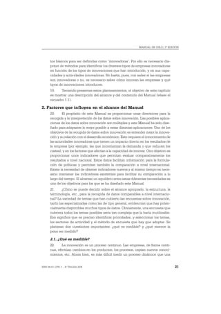 MANUAL DE OSLO, 3ª EDICIÓN




       tos básicos para ser definidas como ‘innovadoras’. Por ello es necesario dis-
       poner de métodos para identificar los diversos tipos de empresas innovadoras
       en función de los tipos de innovaciones que han introducido, y en sus capa-
       cidades y actividades innovadoras. No basta, pues, con saber si las empresas
       son innovadoras o no, es necesario saber cómo innovan las empresas y qué
       tipos de innovaciones introducen.
       19.    Teniendo presentes estos planteamientos, el objetivo de este capítulo
       es mostrar una descripción del alcance y del contenido del Manual (véase el
       recuadro 1.1).

2. Factores que influyen en el alcance del Manual
       20.     El propósito de este Manual es proporcionar unas directrices para la
       recogida y la interpretación de los datos sobre innovación. Las posibles aplica-
       ciones de los datos sobre innovación son múltiples y este Manual ha sido dise-
       ñado para adaptarse lo mejor posible a estas distintas aplicaciones. Uno de los
       objetivos de la recogida de datos sobre innovación es entender mejor la innova-
       ción y su relación con el desarrollo económico. Esto requiere el conocimiento de
       las actividades innovadoras que tienen un impacto directo en los resultados de
       la empresa (por ejemplo, las que incrementan la demanda o que reducen los
       costes), y en los factores que afectan a la capacidad de innovar. Otro objetivo es
       proporcionar unos indicadores que permitan evaluar comparativamente los
       resultados a nivel nacional. Estos datos facilitan información para la formula-
       ción de políticas y permiten también la comparación a nivel internacional.
       Existe la necesidad de obtener indicadores nuevos y al mismo tiempo es nece-
       sario mantener los indicadores existentes para facilitar su comparación a lo
       largo del tiempo. El alcanzar un equilibrio entre estas diferentes necesidades es
       uno de los objetivos para los que se ha diseñado este Manual.
       21.     ¿Cómo se puede decidir sobre el alcance apropiado, la estructura, la
       terminología, etc., para la recogida de datos comparables a nivel internacio-
       nal? La variedad de temas que han cubierto las encuestas sobre innovación,
       tanto las especializadas como las de tipo general, evidencian que hay poten-
       cialmente disponibles muchos tipos de datos. Obviamente, una encuesta que
       cubriera todos los temas posibles sería tan compleja que la haría inutilizable.
       Eso significa que es preciso identificar prioridades, y seleccionar los temas,
       los sectores de actividad y el método de encuesta que hay que adoptar. Se
       plantean dos cuestiones importantes: ¿qué es medible? y ¿qué merece la
       pena ser medido?

       2.1. ¿Qué es medible?
       22.     La innovación es un proceso continuo. Las empresas, de forma conti-
       nua, efectúan cambios en los productos, los procesos, captan nuevos conoci-
       mientos, etc. Ahora bien, es más difícil medir un proceso dinámico que una


ISBN 84-611-2781-1 – © TRAGSA 2006                                                          21
 