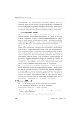 MANUAL DE OSLO, 3ª EDICIÓN



     actividad estática. Con el fin de mostrar este proceso, el Manual aporta unas
     directrices para la recogida de datos sobre el proceso general de innovación (por
     ejemplo, las actividades innovadoras, los gastos, y los vínculos), la aplicación de
     cambios significativos en la empresa (es decir, las innovaciones), los factores
     que influyen en las actividades innovadoras, y los resultados de la innovación.

     2.2. ¿Qué merece ser medido?
     23.     Las necesidades de información de los formuladores de las políticas y
     de los analistas son una consideración fundamental en el diseño de los indica-
     dores de la innovación. El capítulo 2 pasa revista a estas necesidades, que son
     parte del amplio sistema de información que ayuda a reducir la incertidumbre
     en la formulación de políticas, y que se ha visto influido, desde la primera edi-
     ción de este Manual, por los progresos en la economía de la innovación.
     24.     La política de la innovación se ha desarrollado a partir de la política de
     ciencia y tecnología y de la política industrial. Reconoce que el conocimien-
     to, en todas sus formas, desempeña un papel crucial en el progreso económi-
     co, y que la innovación es un fenómeno complejo y sistémico. Las aproxima-
     ciones sistémicas a la innovación ponen el acento sobre las interacciones
     entre las instituciones, explorando los procesos interactivos en la creación del
     conocimiento y en su difusión y uso. El término “Sistema Nacional de
     Innovación” se ha acuñado para este sistema de instituciones y de flujos del
     conocimiento. Esta perspectiva teórica influye en la elección de las preguntas
     a incluir en una encuesta sobre innovación, así como en la necesidad de una
     amplia cobertura de los vínculos y de las fuentes del conocimiento.
     25.     Las aproximaciones sistémicas complementan las teorías que se cen-
     tran en la empresa innovadora, en las razones para innovar y en las activida-
     des que las empresas emprenden. Las fuerzas que dirigen la innovación al
     nivel de la empresa y las innovaciones que con acierto mejoran los rendimien-
     tos de las empresa tienen una importancia fundamental en la formulación de
     políticas. Para obtener datos relevantes se han de incluir preguntas sobre la
     introducción de innovaciones, las interacciones entre los diversos tipos de
     innovaciones, y sobre los objetivos y las barreras a la innovación.

3. Alcance del Manual
     26.     Por las razones que se exponen a continuación, el Manual:
     • Trata solamente de la innovación en el sector empresarial.
     • Se ocupa de la innovación a nivel de la empresa.
     • Trata de cuatro tipos de innovaciones: de producto, de proceso, de organi-
       zación y de mercadotecnia.
     • Trata de la difusión hasta el nivel de “nuevo para la empresa”.


22                                                               ISBN 84-611-2781-1 – © TRAGSA 2006
 