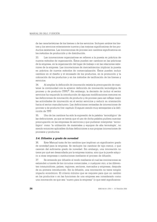 MANUAL DE OSLO, 3ª EDICIÓN



     de las características de los bienes o de los servicios. Incluyen ambos los bie-
     nes y los servicios enteramente nuevos y las mejoras significativas de los pro-
     ductos existentes. Las innovaciones de proceso son cambios significativos en
     los métodos de producción y de distribución.
     33.     Las innovaciones organizativas se refieren a la puesta en práctica de
     nuevos métodos de organización. Éstos pueden ser cambios en las prácticas
     de la empresa, en la organización del lugar de trabajo o en las relaciones exte-
     riores de la empresa. Las innovaciones de mercadotecnia implican la puesta
     en práctica de nuevos métodos de comercialización. Éstos pueden incluir
     cambios en el diseño y el envasado de los productos, en la promoción y la
     colocación de los productos y en los métodos de tarificación de los bienes y
     servicios.
     34.     Al ampliar la definición de innovación existía la preocupación de man-
     tener la continuidad con la anterior definición de innovación tecnológica de
     proceso y de producto (TPP) 3. Sin embargo, la decisión de incluir el sector
     servicios ha requerido la introducción de algunas modificaciones menores en
     las definiciones de innovación de producto y de proceso para así reflejar mejor
     las actividades de innovación en el sector servicios y reducir su orientación
     hacia el sector manufacturero. Las definiciones revisadas de innovaciones de
     proceso y de producto (ver capítulo 3) siguen siendo muy semejantes a la defi-
     nición de TPP.
     35.     Uno de los cambios ha sido la supresión de la palabra ‘tecnológico’ de
     las definiciones, ya que se temía que el uso de dicha palabra pudiera suscitar
     preocupación en las empresas de servicios y que pudieran interpretar ‘tecno-
     lógico’ como ‘la utilización de materiales y equipos de alta tecnología’, no
     siendo entonces aplicables dichas definiciones a sus propias innovaciones de
     procesos y productos.

     3.4. Difusión y grado de novedad
     36.      Este Manual trata de los cambios que implican un significativo grado
     de novedad para la empresa. Se excluyen los cambios de tipo menor, o que
     carecen del suficiente grado de novedad. Sin embargo, una innovación no
     tiene por qué ser desarrollada por la empresa misma, sino que la puede adqui-
     rir a otras empresas o instituciones mediante el proceso de difusión.
     37.    Se entiende por difusión el modo mediante el cual las innovaciones se
     extienden a través de los circuitos comerciales, o cualquier otro, a los diferen-
     tes consumidores, países, regiones, sectores, mercados y empresas, después
     de su primera introducción. Sin la difusión, una innovación no tiene ningún
     impacto económico. El criterio mínimo que se requiere para que un cambio
     en los productos o en las funciones de una empresa sea considerado como
     una innovación es que sea “nuevo para la empresa” (o que esté significativa-


24                                                              ISBN 84-611-2781-1 – © TRAGSA 2006
 
