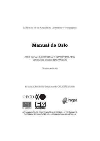 La Medida de las Actividades Científicas y Tecnológicas




                  Manual de Oslo

   GUÍA PARA LA RECOGIDA E INTERPRETACIÓN
         DE DATOS SOBRE INNOVACIÓN


                        Tercera edición




    Es una publicación conjunta de OCDE y Eurostat




E U R O P E A N
COMMISSION         eurostat
ORGANIZACIÓN DE COOPERACIÓN Y DESARROLLO ECONÓMICOS
 OFICINA DE ESTADÍSTICAS DE LAS COMUNIDADES EUROPEAS
 