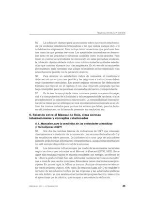 MANUAL DE OSLO, 3ª EDICIÓN




       55.     La población objetivo para las encuestas sobre innovación está forma-
       da por unidades estadísticas (innovadoras o no, que realiza trabajos de I+D o
       no) del sector empresarial. Esto incluye tanto los sectores que producen bie-
       nes como los que prestan servicios. Las actividades innovadoras se desarro-
       llan tanto en las pequeñas y medianas unidades como en las grandes. Para
       tener en cuenta las actividades de innovación en estas pequeñas unidades,
       la población objetivo debería incluir como mínimo todas las unidades estadís-
       ticas que cuenten al menos con diez empleados. En el caso de las encuestas
       por muestreo, sería necesario que la base de muestreo se corresponda lo más
       estrechamente posible con la población objetivo.
       56.     Para alcanzar un satisfactorio índice de respuesta, el cuestionario
       debe ser tan corto como sea posible y las preguntas e instrucciones deben
       estar claramente formuladas. Eso puede implicar reformular las definiciones
       formales que figuran en el capítulo 3 con una redacción apropiada que las
       haga inteligibles para las personas encuestadas del sector correspondiente.
       57.      En la fase de recogida de datos, conviene prestar una atención espe-
       cial a la comprobación de la fiabilidad y la homogeneidad de los datos, y a los
       procedimientos de seguimiento o reactivación. La comparabilidad internacio-
       nal de los datos que se obtengan se verá importantemente mejorada si se uti-
       lizan los mismos métodos para puntuar los valores que faltan, para los facto-
       res de ponderación, en la forma de presentar los resultados, etc.

6. Relación entre el Manual de Oslo, otras normas
internacionales y conceptos relacionados
       6.1. Manuales para la medición de las actividades científicas
       y tecnológicas (C&T)
       58.     Son dos las familias básicas de indicadores de C&T que interesan
       directamente a la medición de la innovación: los recursos dedicados a I+D y
       las estadísticas sobre patentes. La bibliometría y otros tipos de indicadores
       también proporcionan información complementaria, aunque esta información
       no esté siempre disponible a nivel de la empresa.
       59.     Los datos sobre I+D se recogen por medio de las encuestas nacionales
       según las directrices indicadas en el Manual de Frascati (OCDE, 2002). Estos
       datos han resultado válidos en muchas encuestas: por ejemplo, los efectos de
       la I+D en la productividad han sido estimados mediante técnicas econométri-
       cas, a nivel de país, sector y empresa. Estos datos tienen dos limitaciones prin-
       cipales. En primer lugar, la I+D es un insumo. Aunque obviamente se relacio-
       na con el progreso técnico, no lo mide. En segundo lugar, la I+D no engloba el
       conjunto de los esfuerzos hechos por las empresas y las autoridades públicas
       en este ámbito, ya que existen otras fuentes del progreso técnico, tales como
       el aprendizaje por la práctica, que escapan a esta estrecha definición.


ISBN 84-611-2781-1 – © TRAGSA 2006                                                         29
 