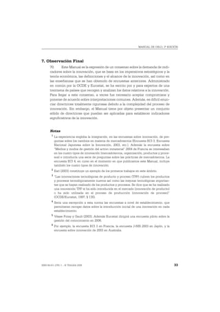 MANUAL DE OSLO, 3ª EDICIÓN




7. Observación Final
       70.     Este Manual es la expresión de un consenso sobre la demanda de indi-
       cadores sobre la innovación, que se basa en los imperativos estratégicos y la
       teoría económica, las definiciones y el alcance de la innovación, así como en
       las enseñanzas que se han obtenido de encuestas anteriores. Administrado
       en común por la OCDE y Eurostat, se ha escrito por y para expertos de una
       treintena de países que recogen y analizan los datos relativos a la innovación.
       Para llegar a este consenso, a veces fue necesario aceptar compromisos y
       ponerse de acuerdo sobre interpretaciones comunes. Además, es difícil enun-
       ciar directrices totalmente rigurosas debido a la complejidad del proceso de
       innovación. Sin embargo, el Manual tiene por objeto presentar un conjunto
       sólido de directrices que puedan ser aplicadas para establecer indicadores
       significativos de la innovación.


       Notas
        1
            La experiencia engloba la integración, en las encuestas sobre innovación, de pre-
            guntas sobre los cambios en materia de mercadotecnia (Encuesta ECI 3, Encuesta
            Nacional Japonesa sobre la Innovación, 2003, etc.). Además la encuesta sobre
            “Medios y modos de gestión del activo inmaterial” 2004 de Francia se interesaban
            en los cuatro tipos de innovación (mercadotecnia, organización, productos y proce-
            sos) e introducía una serie de preguntas sobre las prácticas de mercadotecnia. La
            encuesta ECI 4, en curso en el momento en que publicamos este Manual, incluye
            también los cuatro tipos de innovación.
        2
            Earl (2003) constituye un ejemplo de los primeros trabajos en este ámbito.
        3
            “Las innovaciones tecnológicas de producto y proceso (TPP) cubren los productos
            y procesos tecnológicamente nuevos así como las mejoras tecnológicas importan-
            tes que se hayan realizado de los productos y procesos. Se dice que se ha realizado
            una innovación TPP si ha sido introducida en el mercado (innovación de producto)
            o ha sido utilizada en el proceso de producción (innovación de proceso)”
            (OCDE/Eurostat, 1997, § 130).
        4
            Sería una excepción a esta norma las encuestas a nivel de establecimiento, que
            permitieran recoger datos sobre la introducción inicial de una innovación en cada
            establecimiento.
        5
            Véase Foray y Gault (2003). Además Eurostat dirigirá una encuesta piloto sobre la
            gestión del conocimiento en 2006.
        6
            Por ejemplo, la encuesta ECI 3 en Francia, la encuesta J-NIS 2003 en Japón, y la
            encuesta sobre innovación de 2003 en Australia.




ISBN 84-611-2781-1 – © TRAGSA 2006                                                                33
 