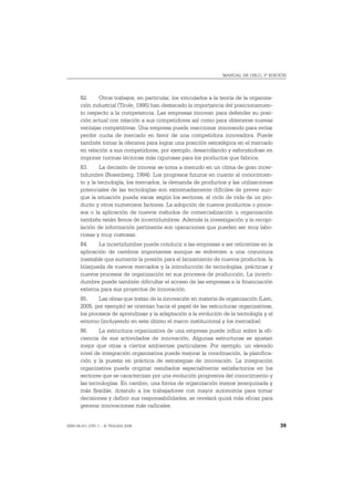 MANUAL DE OSLO, 3ª EDICIÓN




       82.     Otros trabajos, en particular, los vinculados a la teoría de la organiza-
       ción industrial (Tirole, 1995) han destacado la importancia del posicionamien-
       to respecto a la competencia. Las empresas innovan para defender su posi-
       ción actual con relación a sus competidores así como para obtenerse nuevas
       ventajas competitivas. Una empresa puede reaccionar innovando para evitar
       perder cuota de mercado en favor de una competidora innovadora. Puede
       también tomar la ofensiva para lograr una posición estratégica en el mercado
       en relación a sus competidores, por ejemplo, desarrollando y esforzándose en
       imponer normas técnicas más rigurosas para los productos que fabrica.
       83.      La decisión de innovar se toma a menudo en un clima de gran incer-
       tidumbre (Rosenberg, 1994). Los progresos futuros en cuanto al conocimien-
       to y la tecnología, los mercados, la demanda de productos y las utilizaciones
       potenciales de las tecnologías son extremadamente difíciles de prever aun-
       que la situación pueda variar según los sectores, el ciclo de vida de un pro-
       ducto y otros numerosos factores. La adopción de nuevos productos o proce-
       sos o la aplicación de nuevos métodos de comercialización u organización
       también están llenos de incertidumbres. Además la investigación y la recopi-
       lación de información pertinente son operaciones que pueden ser muy labo-
       riosas y muy costosas.
       84.    La incertidumbre puede conducir a las empresas a ser reticentes en la
       aplicación de cambios importantes aunque se enfrenten a una coyuntura
       inestable que aumente la presión para el lanzamiento de nuevos productos, la
       búsqueda de nuevos mercados y la introducción de tecnologías, prácticas y
       nuevos procesos de organización en sus procesos de producción. La incerti-
       dumbre puede también dificultar el acceso de las empresas a la financiación
       externa para sus proyectos de innovación.
       85.     Las obras que tratan de la innovación en materia de organización (Lam,
       2005, por ejemplo) se orientan hacia el papel de las estructuras organizativas,
       los procesos de aprendizaje y la adaptación a la evolución de la tecnología y el
       entorno (incluyendo en este último el marco institucional y los mercados).
       86.     La estructura organizativa de una empresa puede influir sobre la efi-
       ciencia de sus actividades de innovación. Algunas estructuras se ajustan
       mejor que otras a ciertos ambientes particulares. Por ejemplo, un elevado
       nivel de integración organizativa puede mejorar la coordinación, la planifica-
       ción y la puesta en práctica de estrategias de innovación. La integración
       organizativa puede originar resultados especialmente satisfactorios en los
       sectores que se caracterizan por una evolución progresiva del conocimiento y
       las tecnologías. En cambio, una forma de organización menos jerarquizada y
       más flexible, dotando a los trabajadores con mayor autonomía para tomar
       decisiones y definir sus responsabilidades, se revelará quizá más eficaz para
       generar innovaciones más radicales.


ISBN 84-611-2781-1 – © TRAGSA 2006                                                         39
 