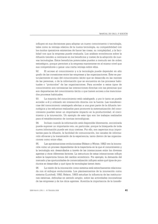 MANUAL DE OSLO, 3ª EDICIÓN




       influyen en sus decisiones para adoptar un nuevo conocimiento o tecnología,
       tales como la ventaja relativa de la nueva tecnología, su compatibilidad con
       los modos operativos existentes de hacer las cosas, su complejidad, y la faci-
       lidad con que la empresa puede evaluarla. Los análisis económicos sobre la
       difusión tienden a centrarse en los beneficios y costes de la adopción de nue-
       vas tecnologías. Estos beneficios potenciales pueden a menudo ser de orden
       estratégico, porque permiten a la empresa mantenerse en el mismo nivel que
       sus competidores o ganar una cierta ventaja sobre ellos.
       92.     El acceso al conocimiento y a la tecnología puede depender en alto
       grado de las conexiones entre las empresas y las organizaciones. Éste es par-
       ticularmente el caso del conocimiento tácito que se desarrolla en las mentes
       de las personas, o de la información que se encuentra en los procesos habi-
       tuales o “protocolos” de las organizaciones. Para acceder a estos tipos de
       conocimiento son necesarias las interacciones directas con las personas que
       son depositarias del conocimiento tácito o que tienen acceso a los menciona-
       dos procesos habituales.
       93.     La mayoría del conocimiento está catalogado, y por lo tanto se puede
       acceder a él y utilizarlo sin interacción directa con la fuente. Las transferen-
       cias del conocimiento catalogado afectan a una gran parte de la difusión tec-
       nológica y los esfuerzos realizados para promover la sistematización del cono-
       cimiento pueden tener un importante impacto en la productividad, el creci-
       miento y la innovación. Un ejemplo de este tipo son los trabajos realizados
       para el establecimiento de normas tecnológicas.
       94.     Incluso cuando la información está disponible libremente, encontrarla
       puede suponer un importante reto, en particular, porque la búsqueda de toda
       nueva información puede ser muy costosa. Por ello, son aspectos muy impor-
       tantes para la difusión, la facilidad de comunicación, los canales de informa-
       ción eficaces y la transmisión de la experiencia, tanto dentro de las organiza-
       ciones como entre ellas.
       95.     Las aproximaciones evolucionistas (Nelson y Winter, 1982) ven la innova-
       ción como un proceso dependiente de la trayectoria en la que el conocimiento y
       la tecnología son desarrollados a través de las interacciones entre los diversos
       agentes y otros diferentes factores. La estructura de estas interacciones influye
       sobre la trayectoria futura del cambio económico. Por ejemplo, la demanda del
       mercado y las oportunidades de comercialización influyen sobre qué tipos de pro-
       ductos se desarrollan y qué tipos de tecnologías tienen éxito.
       96.     La visión de la innovación como sistema está estrechamente relaciona-
       da con el enfoque evolucionista. Los planteamientos de la innovación como
       sistema (Lundvall, 1992; Nelson, 1993) estudian la influencia de las institucio-
       nes externas, definidas en sentido amplio, sobre las actividades innovadoras
       de las empresas y de los otros agentes. Acentúa la importancia de la transfe-


ISBN 84-611-2781-1 – © TRAGSA 2006                                                         41
 