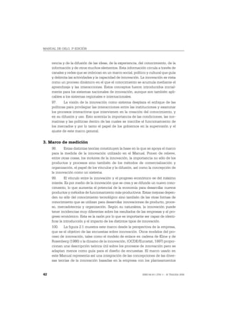 MANUAL DE OSLO, 3ª EDICIÓN



     rencia y de la difusión de las ideas, de la experiencia, del conocimiento, de la
     información y de otros muchos elementos. Esta información circula a través de
     canales y redes que se imbrican en un marco social, político y cultural que guía
     y delimita las actividades y la capacidad de innovación. La innovación es vista
     como un proceso dinámico en el que el conocimiento se acumula mediante el
     aprendizaje y las interacciones. Estos conceptos fueron introducidos inicial-
     mente para los sistemas nacionales de innovación, aunque son también apli-
     cables a los sistemas regionales e internacionales.
     97.     La visión de la innovación como sistema desplaza el enfoque de las
     políticas para privilegiar las interacciones entre las instituciones y examinar
     los procesos interactivos que intervienen en la creación del conocimiento, y
     en su difusión y uso. Esto acentúa la importancia de las condiciones, las nor-
     mativas y las políticas dentro de las cuales se inscribe el funcionamiento de
     los mercados y por lo tanto el papel de los gobiernos en la supervisión y el
     ajuste de este marco general.


3. Marco de medición
     98.     Estas distintas teorías constituyen la base en la que se apoya el marco
     para la medida de la innovación utilizado en el Manual. Ponen de relieve,
     entre otras cosas, los motores de la innovación, la importancia no sólo de los
     productos y procesos sino también de los métodos de comercialización y
     organización, el papel de los vínculos y la difusión, así como la concepción de
     la innovación como un sistema.
     99.       El vínculo entre la innovación y el progreso económico es del máximo
     interés. Es por medio de la innovación que se crea y se difunde un nuevo cono-
     cimiento, lo que aumenta el potencial de la economía para desarrollar nuevos
     productos y métodos de funcionamiento más productivos. Estas mejoras depen-
     den no sólo del conocimiento tecnológico sino también de las otras formas de
     conocimiento que se utilizan para desarrollar innovaciones de producto, proce-
     so, mercadotecnia y organización. Según su naturaleza, la innovación puede
     tener incidencias muy diferentes sobre los resultados de las empresas y el pro-
     greso económico. Esta es la razón por lo que es importante ser capaz de identi-
     ficar la introducción y el impacto de los distintos tipos de innovación.
     100. La figura 2.1 muestra este marco desde la perspectiva de la empresa,
     que es el objetivo de las encuestas sobre innovación. Otros modelos del pro-
     ceso de innovación, tales como el modelo de enlace en cadena de Kline y de
     Rosenberg (1986) o la dinamo de la innovación, (OCDE/Eurostat, 1997) propor-
     cionan una descripción teórica útil sobre los procesos de innovación pero se
     adaptan menos como guía para el diseño de encuestas. El marco usado en
     este Manual representa así una integración de las concepciones de las diver-
     sas teorías de la innovación basadas en la empresa con los planteamientos


42                                                             ISBN 84-611-2781-1 – © TRAGSA 2006
 