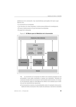 MANUAL DE OSLO, 3ª EDICIÓN




       sistémicos de la innovación. Las características principales del marco aquí
       descrito son:
       • La innovación en la empresa.
       • Los vínculos con otras empresas e instituciones públicas de investigación.
       • El marco institucional en el que funcionan las empresas.
       • El papel de la demanda.

              Figura 2.1. El Marco para la Medición de la Innovación


                                          Infraestructura y Marco Institucional




                                                La Empresa

                                     Innovaciones          Innovaciones
                                      de Producto           de Proceso

                                  Innovaciones             Innovaciones
                                de Mercadotecnia           Organizativas



                                                                                       Políticas
                                                                                     de Innovación
                                                      Sistema Público
               Otras empresas                          de Educación
                                                     y de Investigación




                                                       Demanda




              101. La innovación en la empresa se refiere a los cambios previstos en sus
              actividades y que están orientados a mejorar sus resultados. Teniendo en
              cuenta las teorías sobre la innovación mencionadas anteriormente, el concep-
              to de innovación usado en este Manual se refiere a los cambios que se defi-
              nen por las características siguientes:
              a) La innovación se asocia a la incertidumbre sobre el resultado de las activi-
                 dades de dicha innovación. No se sabe de antemano cuál será el resultado


ISBN 84-611-2781-1 – © TRAGSA 2006                                                                       43
 