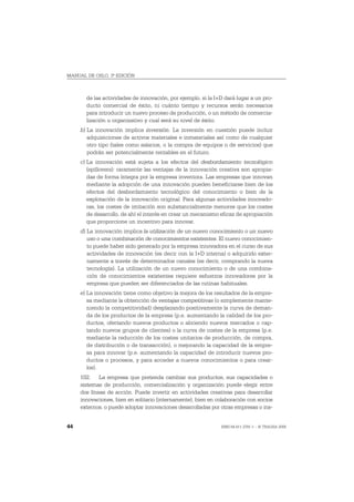 MANUAL DE OSLO, 3ª EDICIÓN



       de las actividades de innovación, por ejemplo, si la I+D dará lugar a un pro-
       ducto comercial de éxito, ni cuánto tiempo y recursos serán necesarios
       para introducir un nuevo proceso de producción, o un método de comercia-
       lización u organizativo y cual será su nivel de éxito.
     b) La innovación implica inversión. La inversión en cuestión puede incluir
        adquisiciones de activos materiales e inmateriales así como de cualquier
        otro tipo (tales como salarios, o la compra de equipos o de servicios) que
        podrán ser potencialmente rentables en el futuro.
     c) La innovación está sujeta a los efectos del desbordamiento tecnológico
        (spillovers): raramente las ventajas de la innovación creativa son apropia-
        das de forma íntegra por la empresa inventora. Las empresas que innovan
        mediante la adopción de una innovación pueden beneficiarse bien de los
        efectos del desbordamiento tecnológico del conocimiento o bien de la
        explotación de la innovación original. Para algunas actividades innovado-
        ras, los costes de imitación son substancialmente menores que los costes
        de desarrollo, de ahí el interés en crear un mecanismo eficaz de apropiación
        que proporcione un incentivo para innovar.
     d) La innovación implica la utilización de un nuevo conocimiento o un nuevo
        uso o una combinación de conocimientos existentes. El nuevo conocimien-
        to puede haber sido generado por la empresa innovadora en el curso de sus
        actividades de innovación (es decir con la I+D interna) o adquirido exter-
        namente a través de determinados canales (es decir, comprando la nueva
        tecnología). La utilización de un nuevo conocimiento o de una combina-
        ción de conocimientos existentes requiere esfuerzos innovadores por la
        empresa que pueden ser diferenciados de las rutinas habituales.
     e) La innovación tiene como objetivo la mejora de los resultados de la empre-
        sa mediante la obtención de ventajas competitivas (o simplemente mante-
        niendo la competitividad) desplazando positivamente la curva de deman-
        da de los productos de la empresa (p.e. aumentando la calidad de los pro-
        ductos, ofertando nuevos productos o abriendo nuevos mercados o cap-
        tando nuevos grupos de clientes) o la curva de costes de la empresa (p.e.
        mediante la reducción de los costes unitarios de producción, de compra,
        de distribución o de transacción), o mejorando la capacidad de la empre-
        sa para innovar (p.e. aumentando la capacidad de introducir nuevos pro-
        ductos o procesos, y para acceder a nuevos conocimientos o para crear-
        los).
     102. La empresa que pretenda cambiar sus productos, sus capacidades o
     sistemas de producción, comercialización y organización puede elegir entre
     dos líneas de acción. Puede invertir en actividades creativas para desarrollar
     innovaciones, bien en solitario (internamente), bien en colaboración con socios
     externos, o puede adoptar innovaciones desarrolladas por otras empresas o ins-


44                                                            ISBN 84-611-2781-1 – © TRAGSA 2006
 