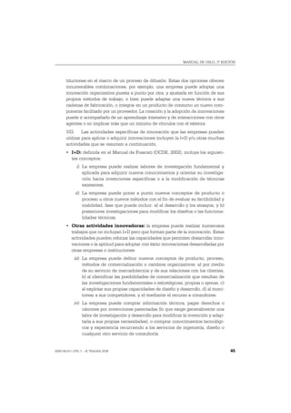 MANUAL DE OSLO, 3ª EDICIÓN




       tituciones en el marco de un proceso de difusión. Estas dos opciones ofrecen
       innumerables combinaciones, por ejemplo, una empresa puede adoptar una
       innovación organizativa puesta a punto por otra, y ajustarla en función de sus
       propios métodos de trabajo, o bien puede adaptar una nueva técnica a sus
       cadenas de fabricación, o integrar en un producto de consumo un nuevo com-
       ponente facilitado por un proveedor. La creación y la adopción de innovaciones
       puede ir acompañado de un aprendizaje intensivo y de interacciones con otros
       agentes o no implicar más que un mínimo de vínculos con el exterior.
       103. Las actividades específicas de innovación que las empresas pueden
       utilizar para aplicar o adquirir innovaciones incluyen la I+D y/u otras muchas
       actividades que se resumen a continuación.
       • I+D: definida en el Manual de Frascati (OCDE, 2002), incluye los siguien-
         tes conceptos:
             i) La empresa puede realizar labores de investigación fundamental y
                aplicada para adquirir nuevos conocimientos y orientar su investiga-
                ción hacia invenciones específicas o a la modificación de técnicas
                existentes.
             ii) La empresa puede poner a punto nuevos conceptos de producto o
                 proceso u otros nuevos métodos con el fin de evaluar su factibilidad y
                 viabilidad, fase que puede incluir: a) el desarrollo y los ensayos, y b)
                 posteriores investigaciones para modificar los diseños o las funciona-
                 lidades técnicas.
       • Otras actividades innovadoras: la empresa puede realizar numerosos
         trabajos que no incluyan I+D pero que forman parte de la innovación. Estas
         actividades pueden reforzar las capacidades que permiten desarrollar inno-
         vaciones o la aptitud para adoptar con éxito innovaciones desarrolladas por
         otras empresas o instituciones:
            iii) La empresa puede definir nuevos conceptos de producto, proceso,
                 métodos de comercialización o cambios organizativos: a) por medio
                 de su servicio de mercadotecnia y de sus relaciones con los clientes,
                 b) al identificar las posibilidades de comercialización que resultan de
                 las investigaciones fundamentales o estratégicas, propias o ajenas, c)
                 al explotar sus propias capacidades de diseño y desarrollo, d) al moni-
                 torear a sus competidores, y e) mediante el recurso a consultores.
            iv) La empresa puede comprar información técnica, pagar derechos o
                cánones por invenciones patentadas (lo que exige generalmente una
                labor de investigación y desarrollo para modificar la invención y adap-
                tarla a sus propias necesidades), o comprar conocimientos tecnológi-
                cos y experiencia recurriendo a los servicios de ingeniería, diseño o
                cualquier otro servicio de consultoría.


ISBN 84-611-2781-1 – © TRAGSA 2006                                                          45
 