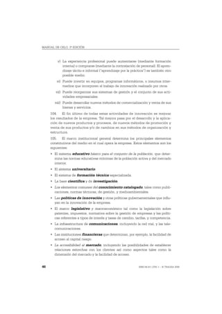 MANUAL DE OSLO, 3ª EDICIÓN



         v) La experiencia profesional puede aumentarse (mediante formación
            interna) o comprarse (mediante la contratación de personal). El apren-
            dizaje tácito e informal (“aprendizaje por la práctica”) es también otro
            posible medio.
         vi) Puede invertir en equipos, programas informáticos, o insumos inter-
             medios que incorporen el trabajo de innovación realizado por otros.
        vii) Puede reorganizar sus sistemas de gestión y el conjunto de sus acti-
             vidades empresariales.
       viii) Puede desarrollar nuevos métodos de comercialización y venta de sus
             bienes y servicios.
     104. El fin último de todas estas actividades de innovación es mejorar
     los resultados de la empresa. Tal mejora pasa por el desarrollo y la aplica-
     ción de nuevos productos y procesos, de nuevos métodos de promoción y
     venta de sus productos y/o de cambios en sus métodos de organización y
     estructura.
     105. El marco institucional general determina los principales elementos
     constitutivos del medio en el cual opera la empresa. Estos elementos son los
     siguientes:
     • El sistema educativo básico para el conjunto de la población, que deter-
       mina las normas educativas mínimas de la población activa y del mercado
       interior.
     • El sistema universitario.
     • El sistema de formación técnica especializada.
     • La base científica y de investigación.
     • Los elementos comunes del conocimiento catalogado, tales como publi-
       caciones, normas técnicas, de gestión, y medioambientales.
     • Las políticas de innovación y otras políticas gubernamentales que influ-
       yan en la innovación de la empresa.
     • El marco legislativo y macroeconómico tal como la legislación sobre
       patentes, impuestos, normativa sobre la gestión de empresas y las políti-
       cas referentes a tipos de interés y tasas de cambio, tarifas, y competencia.
     • La infraestructura de comunicaciones, incluyendo la red vial, y las tele-
       comunicaciones.
     • Las instituciones financieras que determinan, por ejemplo, la facilidad de
       acceso al capital riesgo.
     • La accesibilidad al mercado, incluyendo las posibilidades de establecer
       relaciones estrechas con los clientes así como aspectos tales como la
       dimensión del mercado y la facilidad de acceso.


46                                                            ISBN 84-611-2781-1 – © TRAGSA 2006
 