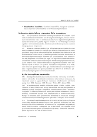 MANUAL DE OSLO, 3ª EDICIÓN




       • La estructura industrial y el entorno competitivo, incluyendo la existen-
         cia de empresas suministradoras en sectores complementarios.

4. Aspectos sectoriales y regionales de la innovación
       106. Los procesos de innovación difieren grandemente de un sector a otro
       tanto en términos de desarrollo, tasa de progreso tecnológico, vínculos y acce-
       so al conocimiento, como en términos de estructuras organizativas y factores
       institucionales (Malerba, 2005). Algunos sectores se caracterizan por cambios
       rápidos e innovaciones radicales, mientras que en otros se producen cambios
       más pequeños y progresivos.
       107. En los sectores de alta tecnología, la I+D desempeña un papel central en
       las actividades de innovación, mientras que otros sectores se apoyan en mayor
       grado en la adopción del conocimiento y de la tecnología. Las diferencias en las
       actividades de innovación de los sectores plantean diferentes demandas a la
       estructura organizativa de las empresas (p.e. principalmente si las innovacio-
       nes son progresivas o radicales) y el papel y la importancia de los factores ins-
       titucionales, tales como las normativas y los derechos de propiedad intelectual,
       puede también variar considerablemente. Es importante considerar estas dife-
       rencias cuando se diseña una política. También son importantes en la medi-
       ción, tanto si se quiere recoger datos que permitan efectuar un análisis por sec-
       tores y regiones, como si se quiere garantizar que el marco de medida sea apli-
       cable a una amplia gama de sectores industriales.

       4.1. La innovación en los servicios
       108. La importancia de la innovación en el sector servicios y la contribu-
       ción de este sector al crecimiento económico, cada vez más reconocido, ha
       conducido a que se hayan efectuado numerosos estudios sobre este tema
       (Jong, et al., 2003; Hauknes, 1998; Howells y Tether, 2004; Miles, 2005).
       109. El sector servicios presenta numerosas facetas. Howells y Tether (2004)
       clasifican los servicios en cuatro grupos: los servicios relativos principalmente a
       los bienes (como el transporte y la logística), los servicios vinculados a la informa-
       ción (como los centros de atención al cliente), los servicios basados en el conoci-
       miento y los servicios relativos a las personas (como la asistencia sanitaria).
       Aunque es necesario tener presente esta diversidad, se pueden sin embargo
       identificar varias características generales aplicables a la mayoría de los servicios.
       110. Un aspecto clave de los servicios es el hecho de que la distinción entre
       productos y procesos es a menudo poco clara, ya que la producción y el con-
       sumo ocurren simultáneamente. El desarrollo de los procesos es probable-
       mente más informal en los servicios que en los bienes, con una fase inicial
       que consta de investigación, confrontación de ideas y evaluación comercial,
       yendo seguida de una fase de introducción.


ISBN 84-611-2781-1 – © TRAGSA 2006                                                              47
 