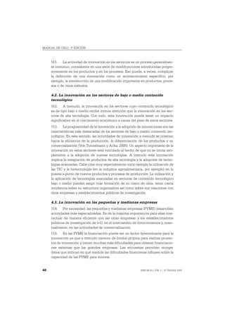 MANUAL DE OSLO, 3ª EDICIÓN



     111. La actividad de innovación en los servicios es un proceso generalmen-
     te continuo, consistente en una serie de modificaciones introducidas progre-
     sivamente en los productos y en los procesos. Eso puede, a veces, complicar
     la definición de una innovación como un acontecimiento específico, por
     ejemplo, la introducción de una modificación importante en productos, proce-
     sos o de otros métodos.

     4.2. La innovación en los sectores de bajo o medio contenido
     tecnológico
     112. A menudo, la innovación en los sectores cuyo contenido tecnológico
     es de tipo bajo o medio recibe menos atención que la innovación en los sec-
     tores de alta tecnología. Con todo, esta innovación puede tener un impacto
     significativo en el crecimiento económico a causa del peso de estos sectores.
     113. La progresividad de la innovación y la adopción de innovaciones son las
     características más destacadas de los sectores de bajo o medio contenido tec-
     nológico. En este sentido, las actividades de innovación a menudo se orientan
     hacia la eficiencia de la producción, la diferenciación de los productos y su
     comercialización (Von Tunzelmann y Acha, 2005). Un aspecto importante de la
     innovación en estos sectores está vinculado al hecho de que no se limita sim-
     plemente a la adopción de nuevas tecnologías. A menudo esta innovación
     implica la integración de productos de alta tecnología y la adopción de tecno-
     logías avanzadas. Cabe citar muy especialmente como ejemplo la utilización de
     las TIC y la biotecnología (en la industria agroalimentaria, por ejemplo) en la
     puesta a punto de nuevos productos y procesos de producción. La utilización y
     la aplicación de tecnologías avanzadas en sectores de contenido tecnológico
     bajo o medio pueden exigir más formación de su mano de obra, tener cierta
     incidencia sobre su estructura organizativa así como sobre sus relaciones con
     otras empresas y establecimientos públicos de investigación.

     4.3. La innovación en las pequeñas y medianas empresas
     114. Por necesidad, las pequeñas y medianas empresas (PYME) desarrollan
     actividades más especializadas. Es de la máxima importancia para ellas inte-
     ractuar de manera eficiente con las otras empresas y los establecimientos
     públicos de investigación de I+D, en el intercambio de conocimientos y, even-
     tualmente, en las actividades de comercialización.
     115. En las PYME la financiación puede ser un factor determinante para la
     innovación ya que a menudo carecen de fondos propios para realizar proyec-
     tos de innovación y tienen muchas más dificultades para obtener financiacio-
     nes externas que las grandes empresas. Las encuestas permiten recoger
     datos que indican en qué medida las dificultades financieras influyen sobre la
     capacidad de las PYME para innovar.


48                                                            ISBN 84-611-2781-1 – © TRAGSA 2006
 