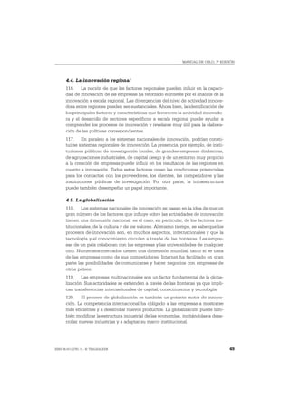 MANUAL DE OSLO, 3ª EDICIÓN




       4.4. La innovación regional
       116. La noción de que los factores regionales pueden influir en la capaci-
       dad de innovación de las empresas ha reforzado el interés por el análisis de la
       innovación a escala regional. Las divergencias del nivel de actividad innova-
       dora entre regiones pueden ser sustanciales. Ahora bien, la identificación de
       los principales factores y características que favorecen la actividad innovado-
       ra y el desarrollo de sectores específicos a escala regional puede ayudar a
       comprender los procesos de innovación y revelarse muy útil para la elabora-
       ción de las políticas correspondientes.
       117. En paralelo a los sistemas nacionales de innovación, podrían consti-
       tuirse sistemas regionales de innovación. La presencia, por ejemplo, de insti-
       tuciones públicas de investigación locales, de grandes empresas dinámicas,
       de agrupaciones industriales, de capital riesgo y de un entorno muy propicio
       a la creación de empresas puede influir en los resultados de las regiones en
       cuanto a innovación. Todos estos factores crean las condiciones potenciales
       para los contactos con los proveedores, los clientes, los competidores y las
       instituciones públicas de investigación. Por otra parte, la infraestructura
       puede también desempeñar un papel importante.

       4.5. La globalización
       118. Los sistemas nacionales de innovación se basan en la idea de que un
       gran número de los factores que influye sobre las actividades de innovación
       tienen una dimensión nacional: es el caso, en particular, de los factores ins-
       titucionales, de la cultura y de los valores. Al mismo tiempo, se sabe que los
       procesos de innovación son, en muchos aspectos, internacionales y que la
       tecnología y el conocimiento circulan a través de las fronteras. Las empre-
       sas de un país colaboran con las empresas y las universidades de cualquier
       otro. Numerosos mercados tienen una dimensión mundial, tanto si se trata
       de las empresas como de sus competidores. Internet ha facilitado en gran
       parte las posibilidades de comunicarse y hacer negocios con empresas de
       otros países.
       119. Las empresas multinacionales son un factor fundamental de la globa-
       lización. Sus actividades se extienden a través de las fronteras ya que impli-
       can transferencias internacionales de capital, conocimientos y tecnología.
       120. El proceso de globalización es también un potente motor de innova-
       ción. La competencia internacional ha obligado a las empresas a mostrarse
       más eficientes y a desarrollar nuevos productos. La globalización puede tam-
       bién modificar la estructura industrial de las economías, incitándolas a desa-
       rrollar nuevas industrias y a adaptar su marco institucional.




ISBN 84-611-2781-1 – © TRAGSA 2006                                                       49
 