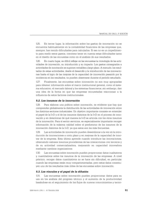 MANUAL DE OSLO, 3ª EDICIÓN




       125. En tercer lugar, la información sobre los gastos de innovación no se
       encuentra habitualmente en la contabilidad financiera de las empresas que,
       siempre, han tenido dificultades para calcularlos. Si eso no es un impedimen-
       to para medir estos gastos, conviene tener en cuenta estas dificultades tanto
       en el diseño de las encuestas como en el análisis de sus resultados.
       126. En cuarto lugar, es difícil reflejar en las encuestas la cronología de las acti-
       vidades de innovación, su introducción y su impacto. Los gastos consagrados a
       actividades de innovación se suponen rentables a largo plazo. A menudo, los resul-
       tados de estas actividades, desde el desarrollo y la introducción de las innovacio-
       nes hasta el logro de las mejoras de la capacidad de innovación pasando por la
       incidencia en los resultados, no pueden observarse durante el período estudiado.
       127. Finalmente, las encuestas sobre innovación no son muy apropiadas
       para obtener información sobre el marco institucional general, como el siste-
       ma educativo, el mercado laboral y los sistemas financieros; sin embargo, dan
       una idea de la forma en que las empresas encuestadas reaccionan a la
       influencia de estos factores institucionales.

       5.2. Los insumos de la innovación
       128. Para elaborar una política sobre innovación, es evidente que hay que
       comprender globalmente la distribución de las actividades de innovación entre
       los distintos sectores industriales. Un objetivo importante consiste en entender
       el papel de la I+D y el de los insumos distintos de la I+D en el proceso de inno-
       vación y en determinar de qué manera la I+D se articula con los otros insumos
       de la innovación. Para el sector servicios, es especialmente importante recoger
       información de la máxima calidad sobre el predominio de los insumos de la
       innovación distintos de la I+D, ya que estos son los más frecuentes.
       129. Las actividades de innovación pueden desembocar a la vez en la intro-
       ducción de innovaciones a corto plazo y en mejoras de la capacidad de inno-
       var de la empresa. Esta última aprende cuando introduce las innovaciones,
       obteniendo valiosos insumos procedentes de las interacciones con terceros y
       de su actividad comercializadora, mejorando su capacidad innovadora
       mediante cambios organizativos.
       130. Las encuestas sobre innovación pueden proporcionar datos cualitativos
       y cuantitativos sobre los insumos de la innovación de las empresas. A nivel
       práctico, recoger datos cuantitativos no se hace sin dificultad, en particular
       cuando las empresas están muy compartimentadas, pero estos datos constitu-
       yen uno de los resultados más útiles de las encuestas sobre innovación.

       5.3. Los vínculos y el papel de la difusión
       131. Las encuestas sobre innovación pueden proporcionar datos para su
       uso en los análisis del progreso técnico y el aumento de la productividad
       basándose en el seguimiento de los flujos de nuevos conocimientos y tecno-

ISBN 84-611-2781-1 – © TRAGSA 2006                                                             51
 