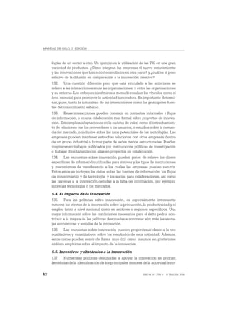 MANUAL DE OSLO, 3ª EDICIÓN



     logías de un sector a otro. Un ejemplo es la utilización de las TIC en una gran
     variedad de productos. ¿Cómo integran las empresas el nuevo conocimiento
     y las innovaciones que han sido desarrollados en otra parte? y ¿cuál es el peso
     relativo de la difusión en comparación a la innovación creativa?
     132. Una cuestión diferente pero que está vinculada a las anteriores se
     refiere a las interacciones entre las organizaciones, y entre las organizaciones
     y su entorno. Los enfoques sistémicos a menudo resaltan los vínculos como el
     área esencial para promover la actividad innovadora. Es importante determi-
     nar, pues, tanto la naturaleza de las interacciones como las principales fuen-
     tes del conocimiento externo.
     133. Estas interacciones pueden consistir en contactos informales y flujos
     de información, o en una colaboración más formal sobre proyectos de innova-
     ción. Esto implica adaptaciones en la cadena de valor, como el estrechamien-
     to de relaciones con los proveedores o los usuarios, o estudios sobre la deman-
     da del mercado, o inclusive sobre los usos potenciales de las tecnologías. Las
     empresas pueden mantener estrechas relaciones con otras empresas dentro
     de un grupo industrial o formar parte de redes menos estructuradas. Pueden
     inspirarse en trabajos publicados por instituciones públicas de investigación
     o trabajar directamente con ellas en proyectos en colaboración.
     134. Las encuestas sobre innovación pueden poner de relieve las clases
     específicas de información utilizadas para innovar y los tipos de instituciones
     y mecanismos de transferencia a los cuales las empresas pueden recurrir.
     Entre estos se incluyen los datos sobre las fuentes de información, los flujos
     de conocimiento y de tecnología, y los socios para colaboraciones, así como
     las barreras a la innovación debidas a la falta de información, por ejemplo,
     sobre las tecnologías o los mercados.

     5.4. El impacto de la innovación
     135. Para las políticas sobre innovación, es especialmente interesante
     conocer los efectos de la innovación sobre la producción, la productividad y el
     empleo tanto a nivel nacional como en sectores o regiones específicos. Una
     mejor información sobre las condiciones necesarias para el éxito podría con-
     tribuir a la mejora de las políticas destinadas a concretar aún más las venta-
     jas económicas y sociales de la innovación.
     136. Las encuestas sobre innovación pueden proporcionar datos a la vez
     cualitativos y cuantitativos sobre los resultados de esta actividad. Además,
     estos datos pueden servir de forma muy útil como insumos en posteriores
     análisis empíricos sobre el impacto de la innovación.

     5.5. Incentivos y obstáculos a la innovación
     137. Numerosas políticas destinadas a apoyar la innovación se podrían
     beneficiar de la identificación de los principales motores de la actividad inno-


52                                                             ISBN 84-611-2781-1 – © TRAGSA 2006
 