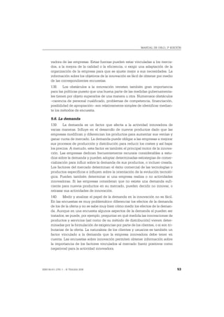 MANUAL DE OSLO, 3ª EDICIÓN




       vadora de las empresas. Estas fuerzas pueden estar vinculadas a los merca-
       dos, a la mejora de la calidad o la eficiencia, o exigir una adaptación de la
       organización de la empresa para que se ajuste mejor a sus necesidades. La
       información sobre los objetivos de la innovación es fácil de obtener por medio
       de las correspondientes encuestas.
       138. Los obstáculos a la innovación revisten también gran importancia
       para las políticas puesto que una buena parte de las medidas gubernamenta-
       les tienen por objeto superarlos de una manera u otra. Numerosos obstáculos
       –carencia de personal cualificado, problemas de competencia, financiación,
       posibilidad de apropiación– son relativamente simples de identificar median-
       te los métodos de encuesta.

       5.6. La demanda
       139. La demanda es un factor que afecta a la actividad innovadora de
       varias maneras. Influye en el desarrollo de nuevos productos dado que las
       empresas modifican y diferencian los productos para aumentar sus ventas y
       ganar cuota de mercado. La demanda puede obligar a las empresas a mejorar
       sus procesos de producción y distribución para reducir los costes y así bajar
       los precios. A menudo, este factor es también el principal motor de la innova-
       ción. Las empresas dedican frecuentemente recursos considerables a estu-
       dios sobre la demanda y pueden adoptar determinadas estrategias de comer-
       cialización para influir sobre la demanda de sus productos, o incluso crearla.
       Los factores del mercado determinan el éxito comercial de las tecnologías o
       productos específicos e influyen sobre la orientación de la evolución tecnoló-
       gica. Pueden también determinar si una empresa realiza o no actividades
       innovadoras. Si las empresas consideran que no existe una demanda sufi-
       ciente para nuevos productos en su mercado, pueden decidir no innovar, o
       retrasar sus actividades de innovación.
       140. Medir y analizar el papel de la demanda en la innovación no es fácil.
       En las encuestas es muy problemático diferenciar los efectos de la demanda
       de los de la oferta y no se sabe muy bien cómo medir los efectos de la deman-
       da. Aunque en una encuesta algunos aspectos de la demanda sí pueden ser
       tratados; se puede, por ejemplo, preguntar en qué medida las innovaciones de
       productos y servicios (así como de su método de distribución) vienen deter-
       minadas por la formulación de exigencias por parte de los clientes, o si son tri-
       butarias de la oferta. La naturaleza de los clientes y usuarios es también un
       factor vinculado a la demanda que la empresa innovadora debe tener en
       cuenta. Las encuestas sobre innovación permiten obtener información sobre
       la importancia de los factores vinculados al mercado (tanto positivos como
       negativos) para la actividad innovadora.




ISBN 84-611-2781-1 – © TRAGSA 2006                                                         53
 