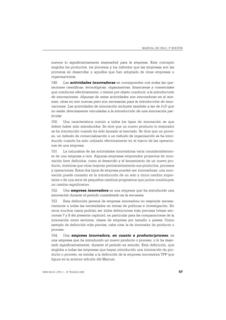 MANUAL DE OSLO, 3ª EDICIÓN




       nuevos (o significativamente mejorados) para la empresa. Este concepto
       engloba los productos, los procesos y los métodos que las empresas son las
       primeras en desarrollar y aquellos que han adoptado de otras empresas u
       organizaciones.
       149. Las actividades innovadoras se corresponden con todas las ope-
       raciones científicas, tecnológicas, organizativas, financieras y comerciales
       que conducen efectivamente, o tienen por objeto conducir, a la introducción
       de innovaciones. Algunas de estas actividades son innovadoras en sí mis-
       mas, otras no son nuevas pero son necesarias para la introducción de inno-
       vaciones. Las actividades de innovación incluyen también a las de I+D que
       no están directamente vinculadas a la introducción de una innovación par-
       ticular.
       150. Una característica común a todos los tipos de innovación es que
       deben haber sido introducidos. Se dice que un nuevo producto (o mejorado)
       se ha introducido cuando ha sido lanzado al mercado. Se dice que un proce-
       so, un método de comercialización o un método de organización se ha intro-
       ducido cuando ha sido utilizado efectivamente en el marco de las operacio-
       nes de una empresa.
       151. La naturaleza de las actividades innovadoras varía considerablemen-
       te de una empresa a otra. Algunas empresas emprenden proyectos de inno-
       vación bien definidos, como el desarrollo y el lanzamiento de un nuevo pro-
       ducto, mientras que otras mejoran permanentemente sus productos, procesos
       y operaciones. Estos dos tipos de empresa pueden ser innovadoras: una inno-
       vación puede consistir en la introducción de un solo y único cambio impor-
       tante o de una serie de pequeños cambios progresivos que juntos constituyen
       un cambio significativo.
       152. Una empresa innovadora es una empresa que ha introducido una
       innovación durante el período considerado en la encuesta.
       153. Esta definición general de empresa innovadora no responde necesa-
       riamente a todas las necesidades en temas de políticas e investigación. En
       otros muchos casos podrían ser útiles definiciones más precisas (véase sec-
       ciones 7 y 8 del presente capítulo), en particular para las comparaciones de la
       innovación entre sectores, clases de empresa por tamaño o países. Como
       ejemplo de definición más precisa, cabe citar la de innovador de producto o
       proceso.
       154. Una empresa innovadora, en cuanto a producto/proceso, es
       una empresa que ha introducido un nuevo producto o proceso, o lo ha mejo-
       rado significativamente, durante el período en estudio. Esta definición, que
       engloba a todas las empresas que hayan introducido una innovación de pro-
       ducto o proceso, es similar a la definición de la empresa innovadora TPP que
       figura en la anterior edición del Manual.


ISBN 84-611-2781-1 – © TRAGSA 2006                                                       57
 