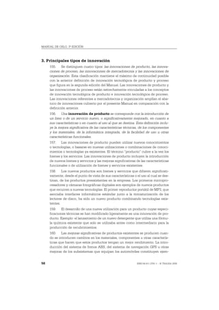 MANUAL DE OSLO, 3ª EDICIÓN



3. Principales tipos de innovación
     155. Se distinguen cuatro tipos: las innovaciones de producto, las innova-
     ciones de proceso, las innovaciones de mercadotecnia y las innovaciones de
     organización. Esta clasificación mantiene el máximo de continuidad posible
     con la anterior definición de innovación tecnológica de producto y proceso
     que figura en la segunda edición del Manual. Las innovaciones de producto y
     las innovaciones de proceso están estrechamente vinculadas a los conceptos
     de innovación tecnológica de producto e innovación tecnológica de proceso.
     Las innovaciones referentes a mercadotecnia y organización amplían el aba-
     nico de innovaciones cubierto por el presente Manual en comparación con la
     definición anterior.
     156. Una innovación de producto se corresponde con la introducción de
     un bien o de un servicio nuevo, o significativamente mejorado, en cuanto a
     sus características o en cuanto al uso al que se destina. Esta definición inclu-
     ye la mejora significativa de las características técnicas, de los componentes
     y los materiales, de la informática integrada, de la facilidad de uso u otras
     características funcionales.
     157. Las innovaciones de producto pueden utilizar nuevos conocimientos
     o tecnologías, o basarse en nuevas utilizaciones o combinaciones de conoci-
     mientos o tecnologías ya existentes. El término “producto” cubre a la vez los
     bienes y los servicios. Las innovaciones de producto incluyen la introducción
     de nuevos bienes y servicios y las mejoras significativas de las características
     funcionales o de utilización de bienes y servicios existentes.
     158. Los nuevos productos son bienes y servicios que difieren significati-
     vamente, desde el punto de vista de sus características o el uso al cual se des-
     tinan, de los productos preexistentes en la empresa. Los primeros micropro-
     cesadores y cámaras fotográficas digitales son ejemplos de nuevos productos
     que recurren a nuevas tecnologías. El primer reproductor portátil de MP3, que
     asociaba interfaces informáticos estándar junto a la miniaturización de los
     lectores de disco, ha sido un nuevo producto combinando tecnologías exis-
     tentes.
     159. El desarrollo de una nueva utilización para un producto cuyas especi-
     ficaciones técnicas se han modificado ligeramente es una innovación de pro-
     ducto. Ejemplo: el lanzamiento de un nuevo detergente que utiliza una fórmu-
     la química existente que solo se utilizaba antes como intermediario para la
     producción de recubrimientos.
     160. Las mejoras significativas de productos existentes se producen cuan-
     do se introducen cambios en los materiales, componentes u otras caracterís-
     ticas que hacen que estos productos tengan un mejor rendimiento. La intro-
     ducción del sistema de frenos ABS, del sistema de navegación GPS u otras
     mejoras de los subsistemas que equipan los automóviles constituyen ejem-


58                                                             ISBN 84-611-2781-1 – © TRAGSA 2006
 