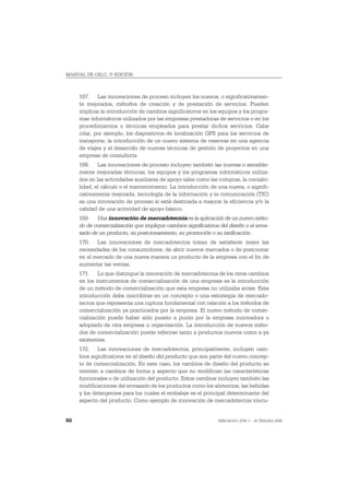 MANUAL DE OSLO, 3ª EDICIÓN



     167. Las innovaciones de proceso incluyen los nuevos, o significativamen-
     te mejorados, métodos de creación y de prestación de servicios. Pueden
     implicar la introducción de cambios significativos en los equipos y los progra-
     mas informáticos utilizados por las empresas prestadoras de servicios o en los
     procedimientos o técnicas empleados para prestar dichos servicios. Cabe
     citar, por ejemplo, los dispositivos de localización GPS para los servicios de
     transporte, la introducción de un nuevo sistema de reservas en una agencia
     de viajes y el desarrollo de nuevas técnicas de gestión de proyectos en una
     empresa de consultoría.
     168. Las innovaciones de proceso incluyen también las nuevas o sensible-
     mente mejoradas técnicas, los equipos y los programas informáticos utiliza-
     dos en las actividades auxiliares de apoyo tales como las compras, la contabi-
     lidad, el cálculo o el mantenimiento. La introducción de una nueva, o signifi-
     cativamente mejorada, tecnología de la información y la comunicación (TIC)
     es una innovación de proceso si está destinada a mejorar la eficiencia y/o la
     calidad de una actividad de apoyo básico.
     169    Una innovación de mercadotecnia es la aplicación de un nuevo méto-
     do de comercialización que implique cambios significativos del diseño o el enva-
     sado de un producto, su posicionamiento, su promoción o su tarificación.
     170. Las innovaciones de mercadotecnia tratan de satisfacer mejor las
     necesidades de los consumidores, de abrir nuevos mercados o de posicionar
     en el mercado de una nueva manera un producto de la empresa con el fin de
     aumentar las ventas.
     171. Lo que distingue la innovación de mercadotecnia de los otros cambios
     en los instrumentos de comercialización de una empresa es la introducción
     de un método de comercialización que esta empresa no utilizaba antes. Esta
     introducción debe inscribirse en un concepto o una estrategia de mercado-
     tecnia que representa una ruptura fundamental con relación a los métodos de
     comercialización ya practicados por la empresa. El nuevo método de comer-
     cialización puede haber sido puesto a punto por la empresa innovadora o
     adoptado de otra empresa u organización. La introducción de nuevos méto-
     dos de comercialización puede referirse tanto a productos nuevos como a ya
     existentes.
     172. Las innovaciones de mercadotecnia, principalmente, incluyen cam-
     bios significativos en el diseño del producto que son parte del nuevo concep-
     to de comercialización. En este caso, los cambios de diseño del producto se
     remiten a cambios de forma y aspecto que no modifican las características
     funcionales o de utilización del producto. Estos cambios incluyen también las
     modificaciones del envasado de los productos como los alimentos, las bebidas
     y los detergentes para los cuales el embalaje es el principal determinante del
     aspecto del producto. Como ejemplo de innovación de mercadotecnia vincu-


60                                                             ISBN 84-611-2781-1 – © TRAGSA 2006
 