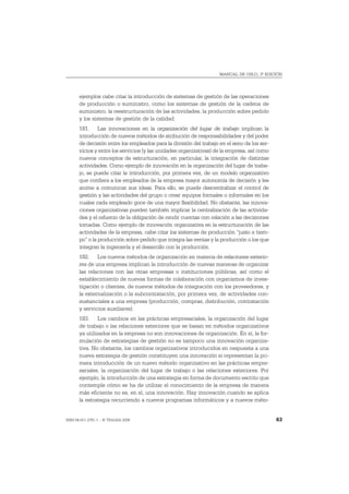MANUAL DE OSLO, 3ª EDICIÓN




       ejemplos cabe citar la introducción de sistemas de gestión de las operaciones
       de producción o suministro, como los sistemas de gestión de la cadena de
       suministro, la reestructuración de las actividades, la producción sobre pedido
       y los sistemas de gestión de la calidad.
       181. Las innovaciones en la organización del lugar de trabajo implican la
       introducción de nuevos métodos de atribución de responsabilidades y del poder
       de decisión entre los empleados para la división del trabajo en el seno de los ser-
       vicios y entre los servicios (y las unidades organizativas) de la empresa, así como
       nuevos conceptos de estructuración, en particular, la integración de distintas
       actividades. Como ejemplo de innovación en la organización del lugar de traba-
       jo, se puede citar la introducción, por primera vez, de un modelo organizativo
       que confiera a los empleados de la empresa mayor autonomía de decisión y les
       anime a comunicar sus ideas. Para ello, se puede descentralizar el control de
       gestión y las actividades del grupo o crear equipos formales o informales en los
       cuales cada empleado goce de una mayor flexibilidad. No obstante, las innova-
       ciones organizativas pueden también implicar la centralización de las activida-
       des y el refuerzo de la obligación de rendir cuentas con relación a las decisiones
       tomadas. Como ejemplo de innovación organizativa en la estructuración de las
       actividades de la empresa, cabe citar los sistemas de producción “justo a tiem-
       po” o la producción sobre pedido que integra las ventas y la producción o los que
       integran la ingeniería y el desarrollo con la producción.
       182. Los nuevos métodos de organización en materia de relaciones exterio-
       res de una empresa implican la introducción de nuevas maneras de organizar
       las relaciones con las otras empresas o instituciones públicas, así como el
       establecimiento de nuevas formas de colaboración con organismos de inves-
       tigación o clientes, de nuevos métodos de integración con los proveedores, y
       la externalización o la subcontratación, por primera vez, de actividades con-
       sustanciales a una empresa (producción, compras, distribución, contratación
       y servicios auxiliares).
       183. Los cambios en las prácticas empresariales, la organización del lugar
       de trabajo o las relaciones exteriores que se basan en métodos organizativos
       ya utilizados en la empresa no son innovaciones de organización. En sí, la for-
       mulación de estrategias de gestión no es tampoco una innovación organiza-
       tiva. No obstante, los cambios organizativos introducidos en respuesta a una
       nueva estrategia de gestión constituyen una innovación si representan la pri-
       mera introducción de un nuevo método organizativo en las prácticas empre-
       sariales, la organización del lugar de trabajo o las relaciones exteriores. Por
       ejemplo, la introducción de una estrategia en forma de documento escrito que
       contemple cómo se ha de utilizar el conocimiento de la empresa de manera
       más eficiente no es, en sí, una innovación. Hay innovación cuando se aplica
       la estrategia recurriendo a nuevos programas informáticos y a nuevos méto-


ISBN 84-611-2781-1 – © TRAGSA 2006                                                           63
 