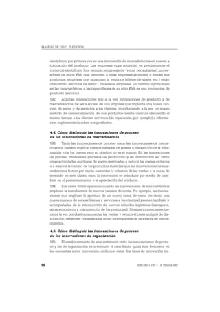 MANUAL DE OSLO, 3ª EDICIÓN



     electrónico por primera vez es una innovación de mercadotecnia en cuanto a
     colocación del producto. Las empresas cuya actividad es precisamente el
     comercio electrónico (por ejemplo, empresas de “venta por subastas”, prove-
     edores de sitios Web que permiten a otras empresas promover o vender sus
     productos, empresas que organizan la venta de billetes de viajes, etc.) están
     ofreciendo “servicios de venta”. Para estas empresas, un cambio significativo
     en las características o las capacidades de su sitio Web es una innovación de
     producto (servicio).
     192. Algunas innovaciones son a la vez innovaciones de producto y de
     mercadotecnia, tal sería el caso de una empresa que implanta una nueva fun-
     ción de venta y de servicios a los clientes, introduciendo a la vez un nuevo
     método de comercialización de sus productos (venta directa) ofreciendo al
     mismo tiempo a los clientes servicios (de reparación, por ejemplo) e informa-
     ción suplementaria sobre sus productos.

     4.4. Cómo distinguir las innovaciones de proceso
     de las innovaciones de mercadotecnia
     193. Tanto las innovaciones de proceso como las innovaciones de merca-
     dotecnia pueden implicar nuevos métodos de puesta a disposición de la infor-
     mación o de los bienes pero su objetivo no es el mismo. En las innovaciones
     de proceso intervienen procesos de producción y de distribución así como
     otras actividades auxiliares de apoyo destinadas a reducir los costes unitarios
     o a mejorar la calidad de los productos mientras que las innovaciones de mer-
     cadotecnia tienen por objeto aumentar el volumen de las ventas o la cuota de
     mercado en este último caso, la innovación se introduce por medio de cam-
     bios en el posicionamiento o la apreciación del producto.
     194. Los casos límite aparecen cuando las innovaciones de mercadotecnia
     implican la introducción de nuevos canales de venta. Por ejemplo, las innova-
     ciones que implican la apertura de un nuevo canal de venta (es decir, una
     nueva manera de vender bienes y servicios a los clientes) pueden también ir
     acompañadas de la introducción de nuevos métodos logísticos (transporte,
     almacenamiento y manutención de los productos). Si estas innovaciones tie-
     nen a la vez por objetivo aumentar las ventas y reducir el coste unitario de dis-
     tribución, deben ser consideradas como innovaciones de proceso y de merca-
     dotecnia.

     4.5. Cómo distinguir las innovaciones de proceso
     de las innovaciones de organización
     195. El establecimiento de una distinción entre las innovaciones de proce-
     so y las de organización es a menudo el caso límite quizá más frecuente en
     las encuestas sobre innovación, dado que estos dos tipos de innovación tra-


66                                                              ISBN 84-611-2781-1 – © TRAGSA 2006
 