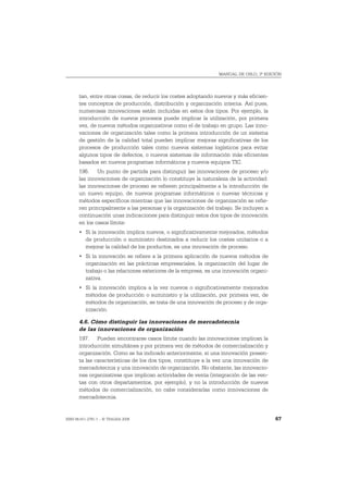 MANUAL DE OSLO, 3ª EDICIÓN




       tan, entre otras cosas, de reducir los costes adoptando nuevos y más eficien-
       tes conceptos de producción, distribución y organización interna. Así pues,
       numerosas innovaciones están incluidas en estos dos tipos. Por ejemplo, la
       introducción de nuevos procesos puede implicar la utilización, por primera
       vez, de nuevos métodos organizativos como el de trabajo en grupo. Las inno-
       vaciones de organización tales como la primera introducción de un sistema
       de gestión de la calidad total pueden implicar mejoras significativas de los
       procesos de producción tales como nuevos sistemas logísticos para evitar
       algunos tipos de defectos, o nuevos sistemas de información más eficientes
       basados en nuevos programas informáticos y nuevos equipos TIC.
       196. Un punto de partida para distinguir las innovaciones de proceso y/o
       las innovaciones de organización lo constituye la naturaleza de la actividad:
       las innovaciones de proceso se refieren principalmente a la introducción de
       un nuevo equipo, de nuevos programas informáticos o nuevas técnicas y
       métodos específicos mientras que las innovaciones de organización se refie-
       ren principalmente a las personas y la organización del trabajo. Se incluyen a
       continuación unas indicaciones para distinguir estos dos tipos de innovación
       en los casos límite:
       • Si la innovación implica nuevos, o significativamente mejorados, métodos
         de producción o suministro destinados a reducir los costes unitarios o a
         mejorar la calidad de los productos, es una innovación de proceso.
       • Si la innovación se refiere a la primera aplicación de nuevos métodos de
         organización en las prácticas empresariales, la organización del lugar de
         trabajo o las relaciones exteriores de la empresa, es una innovación organi-
         zativa.
       • Si la innovación implica a la vez nuevos o significativamente mejorados
         métodos de producción o suministro y la utilización, por primera vez, de
         métodos de organización, se trata de una innovación de proceso y de orga-
         nización.

       4.6. Cómo distinguir las innovaciones de mercadotecnia
       de las innovaciones de organización
       197. Pueden encontrarse casos límite cuando las innovaciones implican la
       introducción simultánea y por primera vez de métodos de comercialización y
       organización. Como se ha indicado anteriormente, si una innovación presen-
       ta las características de los dos tipos, constituye a la vez una innovación de
       mercadotecnia y una innovación de organización. No obstante, las innovacio-
       nes organizativas que implican actividades de venta (integración de las ven-
       tas con otros departamentos, por ejemplo), y no la introducción de nuevos
       métodos de comercialización, no cabe considerarlas como innovaciones de
       mercadotecnia.


ISBN 84-611-2781-1 – © TRAGSA 2006                                                      67
 