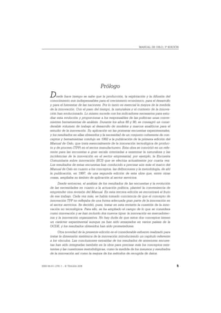 MANUAL DE OSLO, 3ª EDICIÓN




                                           Prólogo
       D    esde hace tiempo se sabe que la producción, la explotación y la difusión del
       conocimiento son indispensables para el crecimiento económico, para el desarrollo
       y para el bienestar de las naciones. Por lo tanto es esencial la mejora de la medida
       de la innovación. Con el paso del tiempo, la naturaleza y el contexto de la innova-
       ción han evolucionado. Lo mismo sucede con los indicadores necesarios para estu-
       diar esta evolución y proporcionar a los responsables de las políticas unas conve-
       nientes herramientas de análisis. Durante los años 80 y 90, se consagró un consi-
       derable volumen de trabajo al desarrollo de modelos y marcos analíticos para el
       estudio de la innovación. Su aplicación en las primeras encuestas experimentales,
       y los resultados en ellas obtenidos y la necesidad de un conjunto coherente de con-
       ceptos y herramientas condujo en 1992 a la publicación de la primera edición del
       Manual de Oslo, que trata esencialmente de la innovación tecnológica de produc-
       to y de proceso (TPP) en el sector manufacturero. Esta obra se convirtió en un refe-
       rente para las encuestas a gran escala orientadas a examinar la naturaleza y las
       incidencias de la innovación en el sector empresarial, por ejemplo, la Encuesta
       Comunitaria sobre innovación (ECI) que se efectúa actualmente por cuarta vez.
       Los resultados de estas encuestas han conducido a precisar aún más el marco del
       Manual de Oslo en cuanto a los conceptos, las definiciones y la metodología, de ahí
       la publicación, en 1997, de una segunda edición de esta obra que, entre otras
       cosas, ampliaba su ámbito de aplicación al sector servicios.
            Desde entonces, el análisis de los resultados de las encuestas y la evolución
       de las necesidades en cuanto a la actuación política, planteó la conveniencia de
       emprender otra revisión del Manual. En esta tercera edición se encontrará el fruto
       de ese trabajo. Cada vez más, se había tomado conciencia de que el concepto de
       innovación TPP no reflejaba de una forma adecuada gran parte de la innovación en
       el sector servicios. Se decidió, pues, tratar en esta revisión la cuestión de la inno-
       vación no tecnológica. Para ello, se ha ampliado el campo de lo que se considera
       como innovación y se han incluido dos nuevos tipos: la innovación en mercadotec-
       nia y la innovación organizativa. No hay duda de que estos dos conceptos tienen
       un carácter experimental aunque ya han sido ensayados en varios países de la
       OCDE, y los resultados obtenidos han sido prometedores.
             Otra novedad de la presente edición es el considerable esfuerzo realizado para
       tratar la dimensión sistémica de la innovación introduciendo un capítulo referente
       a los vínculos. Las conclusiones extraídas de los resultados de anteriores encues-
       tas han sido integradas también en la obra para precisar más los conceptos exis-
       tentes y las cuestiones metodológicas, como la medida de los insumos y resultados
       de la innovación así como la mejora de los métodos de recogida de datos.


ISBN 84-611-2781-1 – © TRAGSA 2006                                                              5
 