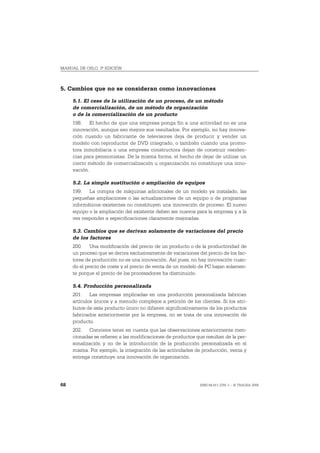 MANUAL DE OSLO, 3ª EDICIÓN



5. Cambios que no se consideran como innovaciones

     5.1. El cese de la utilización de un proceso, de un método
     de comercialización, de un método de organización
     o de la comercialización de un producto
     198. El hecho de que una empresa ponga fin a una actividad no es una
     innovación, aunque eso mejore sus resultados. Por ejemplo, no hay innova-
     ción cuando un fabricante de televisores deja de producir y vender un
     modelo con reproductor de DVD integrado, o también cuando una promo-
     tora inmobiliaria o una empresa constructora dejan de construir residen-
     cias para pensionistas. De la misma forma, el hecho de dejar de utilizar un
     cierto método de comercialización u organización no constituye una inno-
     vación.

     5.2. La simple sustitución o ampliación de equipos
     199. La compra de máquinas adicionales de un modelo ya instalado, las
     pequeñas ampliaciones o las actualizaciones de un equipo o de programas
     informáticos existentes no constituyen una innovación de proceso. El nuevo
     equipo o la ampliación del existente deben ser nuevos para la empresa y a la
     vez responder a especificaciones claramente mejoradas.

     5.3. Cambios que se derivan solamente de variaciones del precio
     de los factores
     200. Una modificación del precio de un producto o de la productividad de
     un proceso que se deriva exclusivamente de variaciones del precio de los fac-
     tores de producción no es una innovación. Así pues, no hay innovación cuan-
     do el precio de coste y el precio de venta de un modelo de PC bajan solamen-
     te porque el precio de los procesadores ha disminuido.

     5.4. Producción personalizada
     201. Las empresas implicadas en una producción personalizada fabrican
     artículos únicos y a menudo complejos a petición de los clientes. Si los atri-
     butos de este producto único no difieren significativamente de los productos
     fabricados anteriormente por la empresa, no se trata de una innovación de
     producto.
     202. Conviene tener en cuenta que las observaciones anteriormente men-
     cionadas se refieren a las modificaciones de productos que resultan de la per-
     sonalización y no de la introducción de la producción personalizada en sí
     misma. Por ejemplo, la integración de las actividades de producción, venta y
     entrega constituye una innovación de organización.




68                                                            ISBN 84-611-2781-1 – © TRAGSA 2006
 